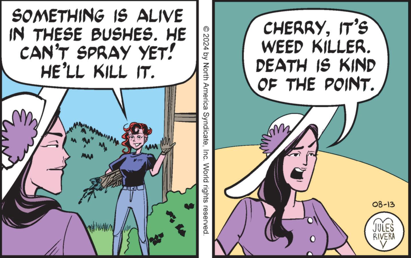 Adaptation OCR: SOMETHING IS ALIVE IN THESE BUSHES. HE CAN'T SPRAY YET! HE'LL KILL IT. MWA © 2024 by North America SyndicateInc. World rights reserved. CHERRYIT'S WEED KILLER. DEATH IS KIND OF THE POINT. 08-13 JULES BIVERA V SOMETHING IS ALIVE IN THESE BUSHES . HE CAN'T SPRAY YET ! HE'LL KILL IT . MWA © 2024 by North America SyndicateInc. World rights reserved . CHERRYIT'S WEED KILLER . DEATH IS KIND OF THE POINT . 08-13 JULES BIVERA V