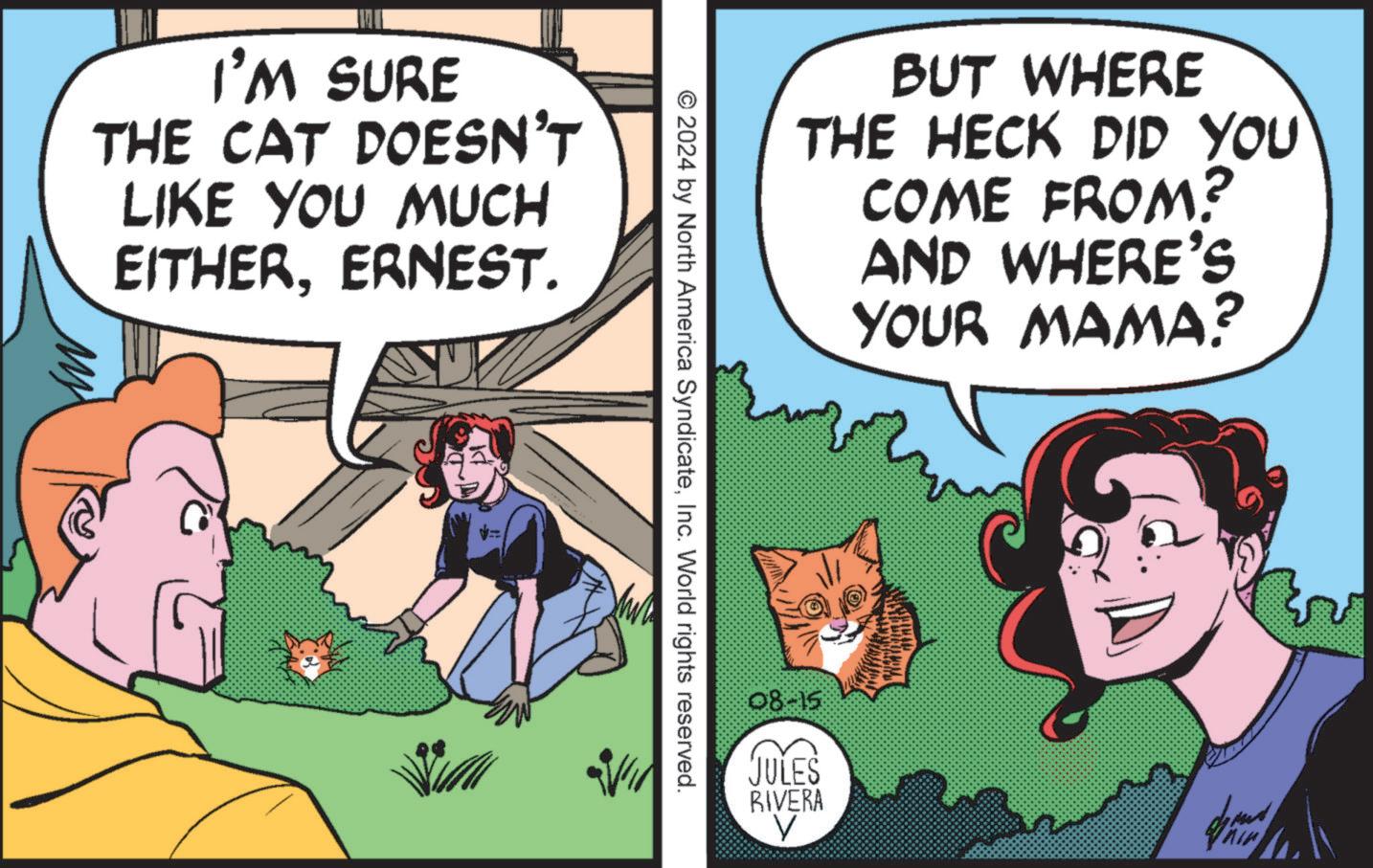 Conversation OCR: I'M SURE THE CAT DOESN'T LIKE YOU MUCH EITHERERNEST. BUT WHERE THE HECK DID YOU COME FROM? AND WHERE'S YOUR MAMA? © 2024 by North America SyndicateInc. World rights reserved. 08-15 JULES RIVERA V ?? I'M SURE THE CAT DOESN'T LIKE YOU MUCH EITHERERNEST . BUT WHERE THE HECK DID YOU COME FROM ? AND WHERE'S YOUR MAMA ? © 2024 by North America SyndicateInc. World rights reserved . 08-15 JULES RIVERA V ??