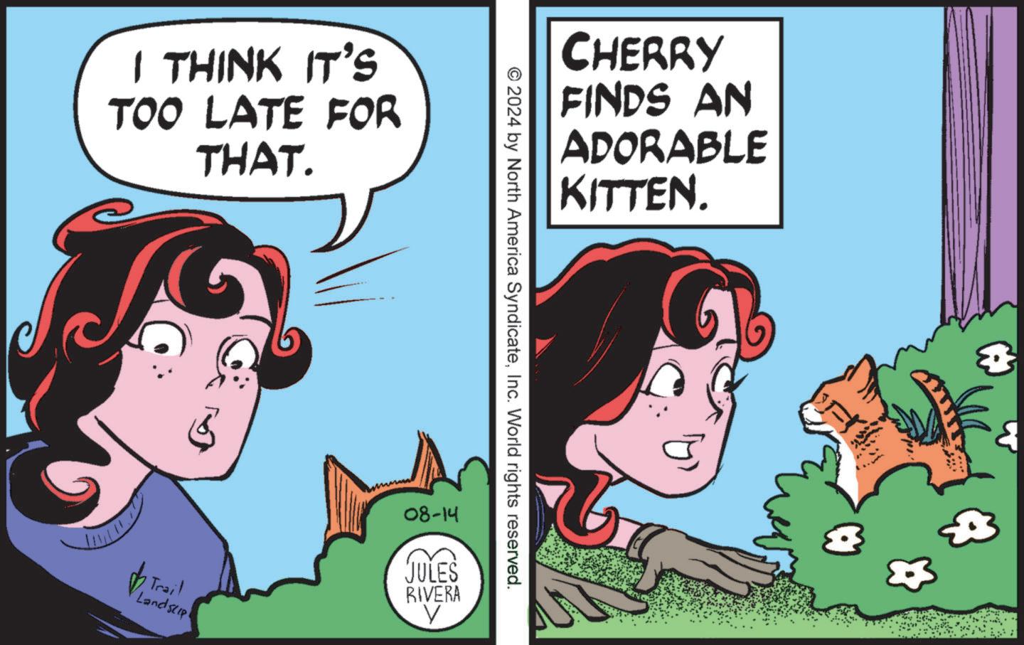 Fictional character OCR: I THINK IT'S TOO LATE FOR THAT. CHERRY FINDS AN ADORABLE KITTEN. © 2024 by North America SyndicateInc. World rights reserved. 'Trail Landstip 08-14 JULES RIVERA V I THINK IT'S TOO LATE FOR THAT . CHERRY FINDS AN ADORABLE KITTEN . © 2024 by North America SyndicateInc. World rights reserved . ' Trail Landstip 08-14 JULES RIVERA V