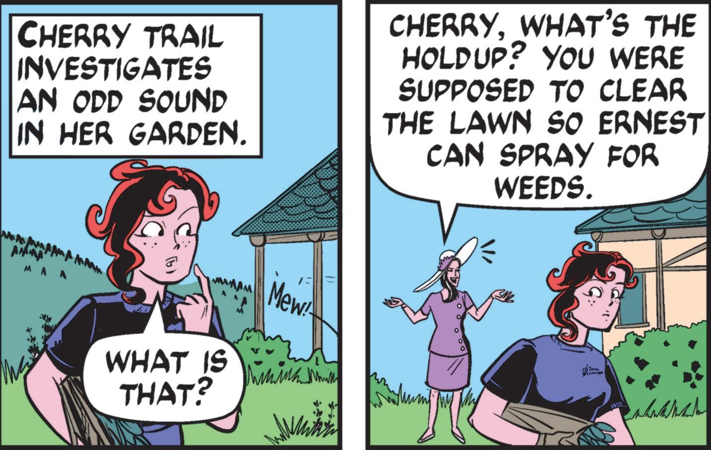 Organism OCR: CHERRY TRAIL INVESTIGATES AN ODD SOUND IN HER GARDEN. CHERRYWHAT'S THE HOLDUP? YOU WERE SUPPOSED TO CLEAR THE LAWN SO ERNEST CAN SPRAY FOR WEEDS. MAA WHAT IS THAT? 13 Mew TRAIL L CHERRY TRAIL INVESTIGATES AN ODD SOUND IN HER GARDEN . CHERRYWHAT'S THE HOLDUP ? YOU WERE SUPPOSED TO CLEAR THE LAWN SO ERNEST CAN SPRAY FOR WEEDS . MAA WHAT IS THAT ? 13 Mew TRAIL L