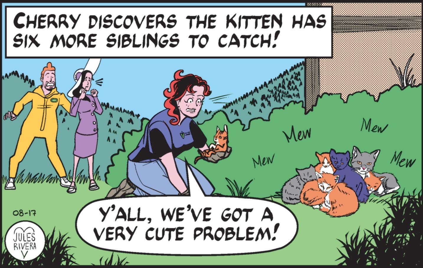 Fictional character OCR: CHERRY DISCOVERS THE KITTEN HAS SIX MORE SIBLINGS TO CATCH! A AA == Mew 08-17 JULES RIVERA V Y'ALLWE'VE GOT A VERY CUTE PROBLEM! Mew Mew Mew CHERRY DISCOVERS THE KITTEN HAS SIX MORE SIBLINGS TO CATCH ! A AA == Mew 08-17 JULES RIVERA V Y'ALLWE'VE GOT A VERY CUTE PROBLEM ! Mew Mew Mew