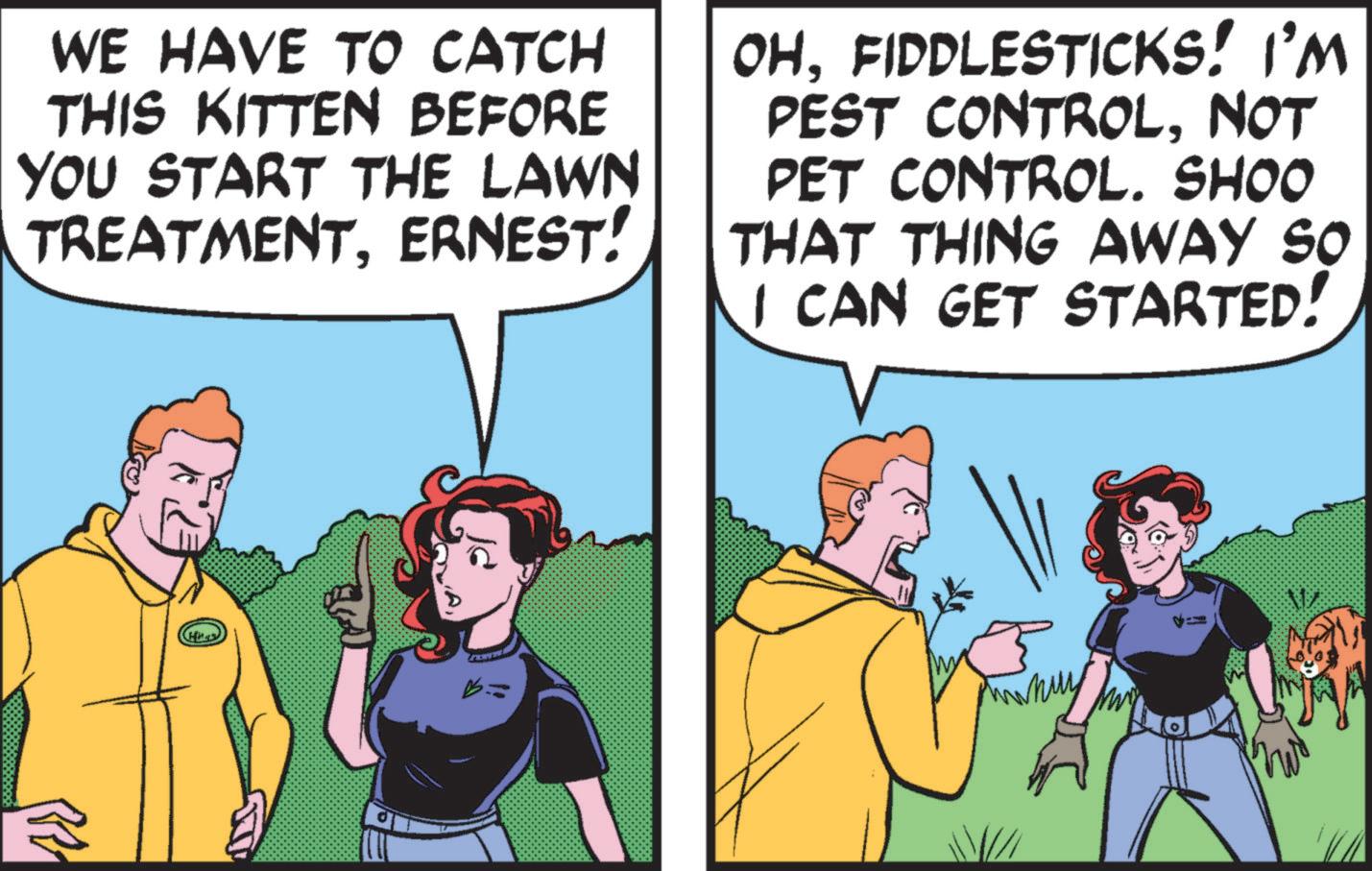 People OCR: WE HAVE TO CATCH THIS KITTEN BEFORE YOU START THE LAWN TREATMENTERNEST! OHFIDDLESTICKS! I'M PEST CONTROLNOT PET CONTROL. SHOO THAT THING AWAY SO I CAN GET STARTED! WE HAVE TO CATCH THIS KITTEN BEFORE YOU START THE LAWN TREATMENTERNEST ! OHFIDDLESTICKS ! I'M PEST CONTROLNOT PET CONTROL . SHOO THAT THING AWAY SO I CAN GET STARTED !
