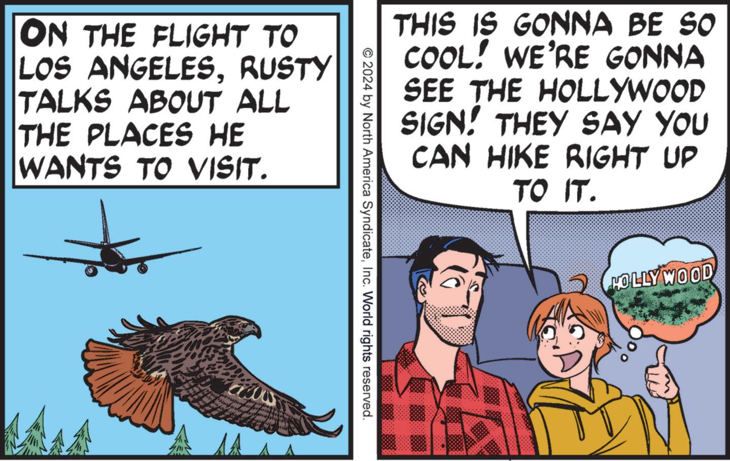 Comic book OCR: ON THE FLIGHT TO LOS ANGELESRUSTY TALKS ABOUT ALL THE PLACES HE WANTS TO VISIT. THIS IS GONNA BE SO COOL! WE'RE GONNA SEE THE HOLLYWOOD SIGN! THEY SAY YOU CAN HIKE RIGHT UP TO IT. © 2024 by North America SyndicateInc. World rights reserved. HOLLYWOOD ON THE FLIGHT TO LOS ANGELESRUSTY TALKS ABOUT ALL THE PLACES HE WANTS TO VISIT . THIS IS GONNA BE SO COOL ! WE'RE GONNA SEE THE HOLLYWOOD SIGN ! THEY SAY YOU CAN HIKE RIGHT UP TO IT . © 2024 by North America SyndicateInc. World rights reserved . HOLLYWOOD