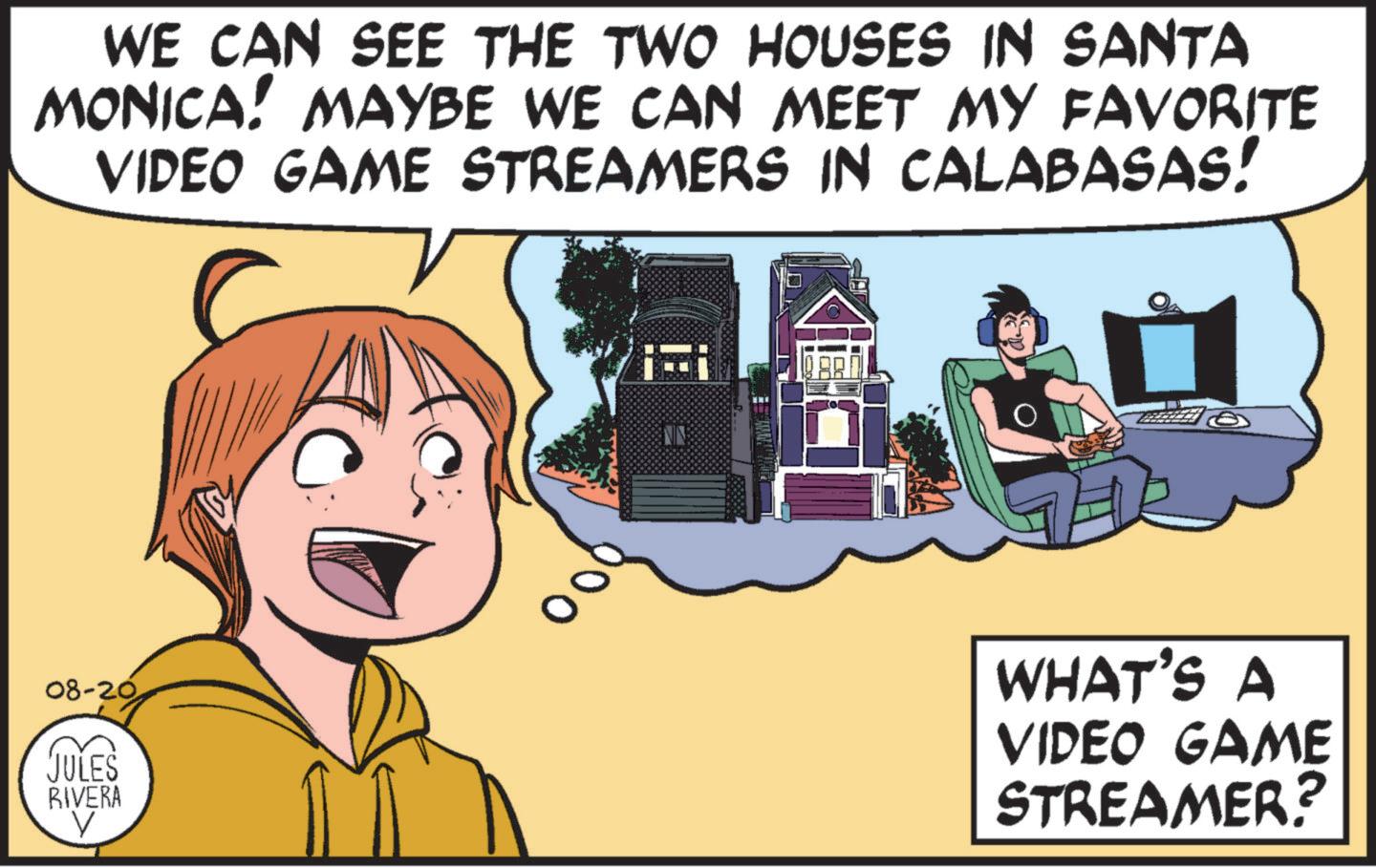 Line OCR: WE CAN SEE THE TWO HOUSES IN SANTA MONICA! MAYBE WE CAN MEET MY FAVORITE VIDEO GAME STREAMERS IN CALABASAS! 08-20 JULES RIVERA ? 000 WHAT'S A VIDEO GAME STREAMER? WE CAN SEE THE TWO HOUSES IN SANTA MONICA ! MAYBE WE CAN MEET MY FAVORITE VIDEO GAME STREAMERS IN CALABASAS ! 08-20 JULES RIVERA ? 000 WHAT'S A VIDEO GAME STREAMER ?