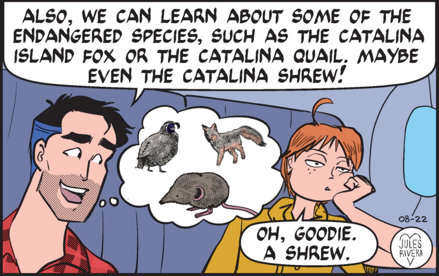 Happy OCR: ALSOWE CAN LEARN ABOUT SOME OF THE ENDANGERED SPECIESSUCH AS THE CATALINA ISLAND FOX OR THE CATALINA QUAIL. MAYBE EVEN THE CATALINA SHREW! 08-22 OHGOODIE. A SHREW. JULES RIVERA V ALSOWE CAN LEARN ABOUT SOME OF THE ENDANGERED SPECIESSUCH AS THE CATALINA ISLAND FOX OR THE CATALINA QUAIL . MAYBE EVEN THE CATALINA SHREW ! 08-22 OHGOODIE . A SHREW . JULES RIVERA V