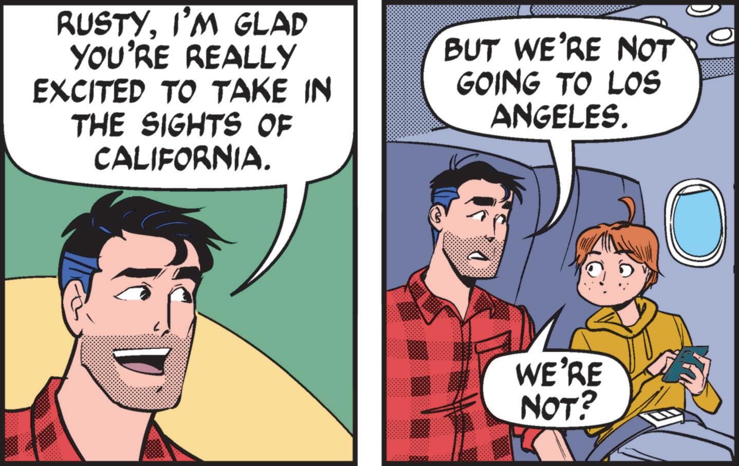 People OCR: RUSTYI'M GLAD YOU'RE REALLY EXCITED TO TAKE IN THE SIGHTS OF CALIFORNIA. BUT WE'RE NOT GOING TO LOS ANGELES. WE'RE NOT? O RUSTYI'M GLAD YOU'RE REALLY EXCITED TO TAKE IN THE SIGHTS OF CALIFORNIA . BUT WE'RE NOT GOING TO LOS ANGELES . WE'RE NOT ? O