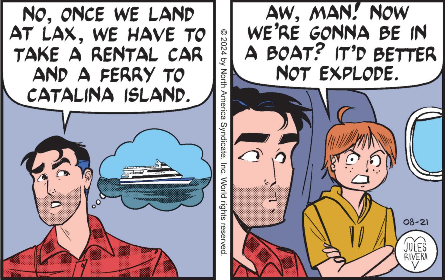 Art OCR: NOONCE WE LAND AT LAXWE HAVE TO TAKE A RENTAL CAR AND A FERRY TO CATALINA ISLAND. AWMAN! NOW WE'RE GONNA BE IN A BOAT? IT'D BETTER NOT EXPLODE. © 2024 by North America SyndicateInc. World rights reserved. 08-21 JULES RIVERA V NOONCE WE LAND AT LAXWE HAVE TO TAKE A RENTAL CAR AND A FERRY TO CATALINA ISLAND . AWMAN ! NOW WE'RE GONNA BE IN A BOAT ? IT'D BETTER NOT EXPLODE . © 2024 by North America SyndicateInc. World rights reserved . 08-21 JULES RIVERA V