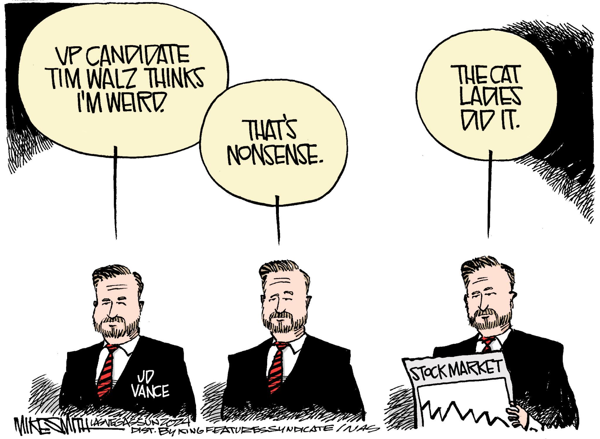 People OCR: VP CANDIDATE TIM WALZ THINKS I'M WEIRD THE CAT THAT'S NONSENSE. LADES DID IT. MIKE SMITH JD VANCE LASVEGASSUNZO DIST. BY KING FEATURESSYNDICATE INAS STOCK MARKET VP CANDIDATE TIM WALZ THINKS I'M WEIRD THE CAT THAT'S NONSENSE . LADES DID IT . MIKE SMITH JD VANCE LASVEGASSUNZO DIST . BY KING FEATURESSYNDICATE INAS STOCK MARKET