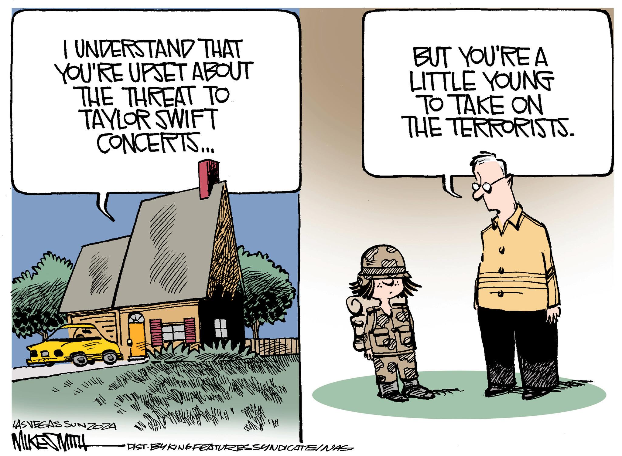 Window OCR: I UNDERSTAND THAT YOU'RE UPSET ABOUT THE THREAT TO TAYLOR SWIFT CONCERTS... BUT YOU'RE A LITTLE YOUNG TO TAKE ON THE TERRORISTS. LAS VEGAS SUNZOZA MIKE SMITH DIST BYKING FEATURESSYNDICATE/NAS h 111- 711 I UNDERSTAND THAT YOU'RE UPSET ABOUT THE THREAT TO TAYLOR SWIFT CONCERTS ... BUT YOU'RE A LITTLE YOUNG TO TAKE ON THE TERRORISTS . LAS VEGAS SUNZOZA MIKE SMITH DIST BYKING FEATURESSYNDICATE / NAS h 111- 711
