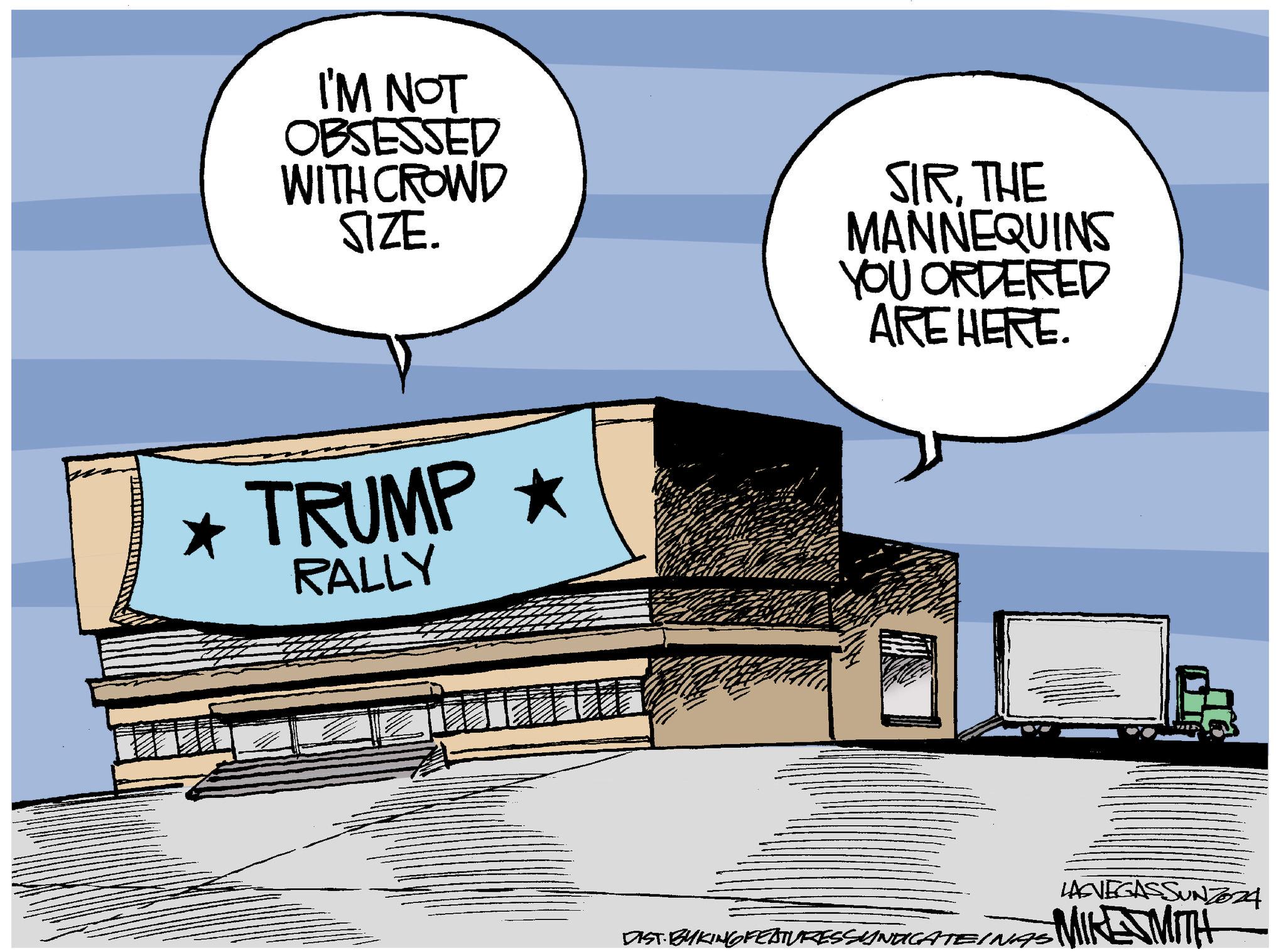 Art OCR: I'M NOT OBSESSED WITH CROWD SIZE. * TRUMP ? RALLY SIRTHE MANNEQUINS YOU ORDERED ARE HERE. LASVEGASSUNZ024 DIST. BYKING FEATURES SYNDICATEINAS MIKE MITH I'M NOT OBSESSED WITH CROWD SIZE . * TRUMP ? RALLY SIRTHE MANNEQUINS YOU ORDERED ARE HERE . LASVEGASSUNZ024 DIST . BYKING FEATURES SYNDICATEINAS MIKE MITH
