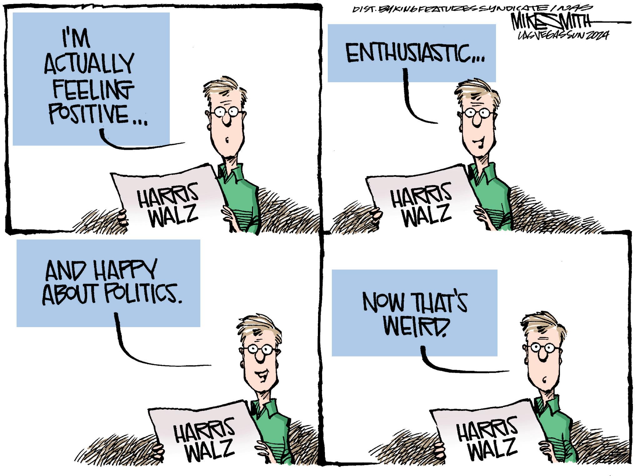 Font OCR: I'M ACTUALLY FEELING POSITIVE... DIST BYKING FEATURES SYNDICATE INAS MIKE MITH LASVEGASSUNZ024 ENTHUSIASTIC.. HARRIS WALZ HARRIS WALZ AND HAPPY ABOUT POLITICS. NOW THAT'S WEIRD HARRIS WALZ HARRIS WALZ I'M ACTUALLY FEELING POSITIVE ... DIST BYKING FEATURES SYNDICATE INAS MIKE MITH LASVEGASSUNZ024 ENTHUSIASTIC.. HARRIS WALZ HARRIS WALZ AND HAPPY ABOUT POLITICS . NOW THAT'S WEIRD HARRIS WALZ HARRIS WALZ