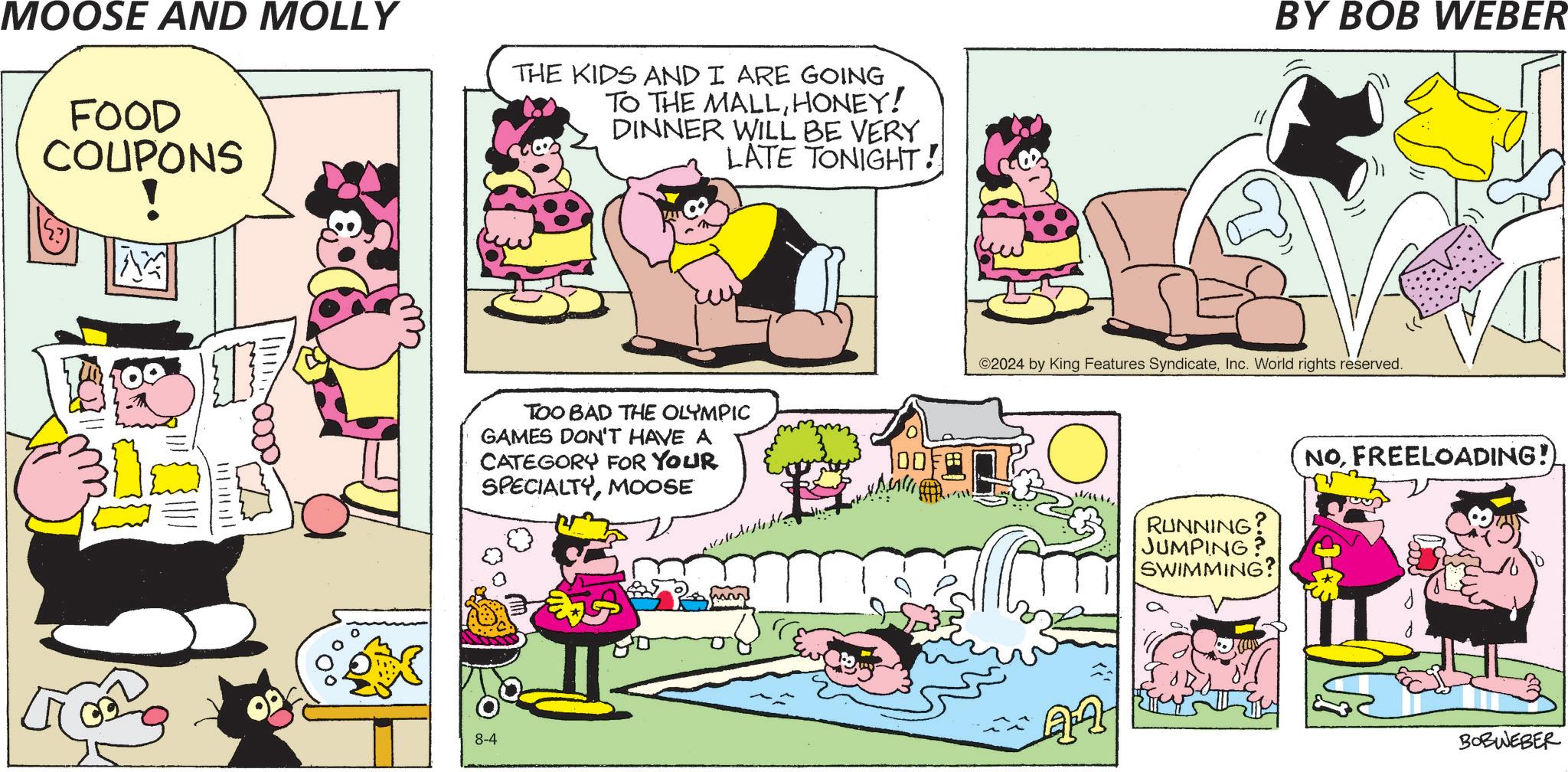 Rectangle OCR: MOOSE AND MOLLY FOOD COUPONS THE KIDS AND I ARE GOING TO THE MALLHONEY! DINNER WILL BE VERY LATE TONIGHT! 1 ||||||| TOO BAD THE OLYMPIC GAMES DON'T HAVE A CATEGORY FOR YOUR SPECIALTYMOOSE 8-4 hans 00 BY BOB WEBER ©2024 by King Features SyndicateInc. World rights reserved. RUNNING? JUMPING SWIMMING? NOFREELOADING!) BOBWEBER MOOSE AND MOLLY FOOD COUPONS THE KIDS AND I ARE GOING TO THE MALLHONEY ! DINNER WILL BE VERY LATE TONIGHT ! 1 ||||||| TOO BAD THE OLYMPIC GAMES DON'T HAVE A CATEGORY FOR YOUR SPECIALTYMOOSE 8-4 hans 00 BY BOB WEBER © 2024 by King Features SyndicateInc. World rights reserved . RUNNING ? JUMPING SWIMMING ? NOFREELOADING ! ) BOBWEBER