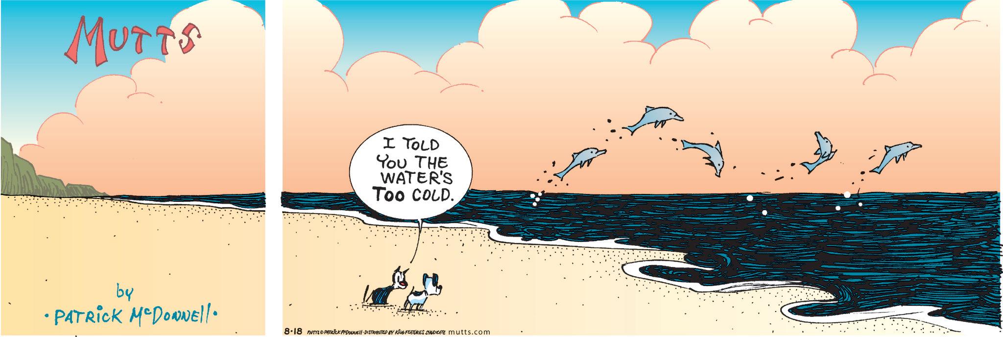 Cartoon OCR: MUTTS I TOLD You THE WATER'S Too COLD. by • PATRICK MCDONNEll. 8.18 MUTY PATRICK MYDONNE DISTRIBUTED BY KING FEATURES SYNDICATE mutts.com MUTTS I TOLD You THE WATER'S Too COLD . by • PATRICK MCDONNEll . 8.18 MUTY PATRICK MYDONNE DISTRIBUTED BY KING FEATURES SYNDICATE mutts.com