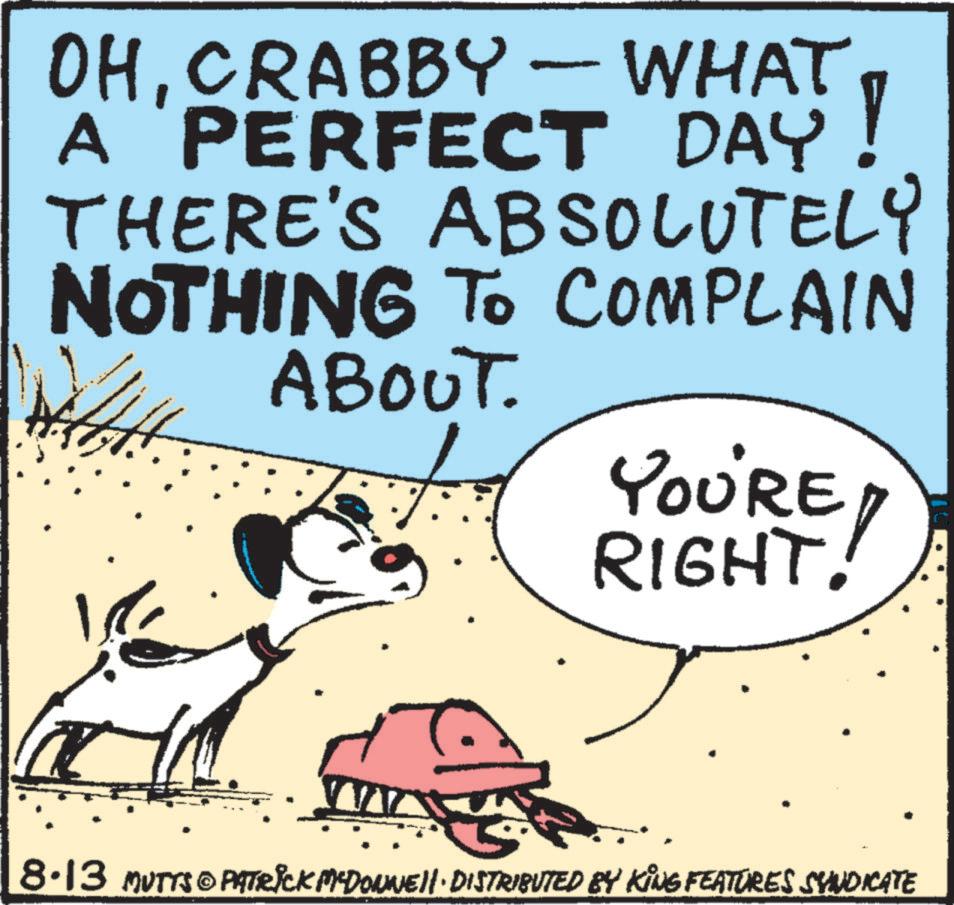 Terrestrial animal OCR: OHCRABBY - WHAT A 'PERFECT DAY! THERE'S ABSOLUTELY NOTHING TO COMPLAIN ABOUT. YOU'RE RIGHT! 8.13 MUTTS@PATRICK MCDONNELL DISTRIBUTED BY KING FEATURES SYNDICATE OHCRABBY - WHAT A ' PERFECT DAY ! THERE'S ABSOLUTELY NOTHING TO COMPLAIN ABOUT . YOU'RE RIGHT ! 8.13 MUTTS @ PATRICK MCDONNELL DISTRIBUTED BY KING FEATURES SYNDICATE