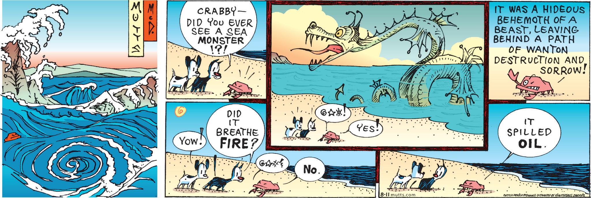 Illustration OCR: 20778 CRABBY- DID YOU EVER SEE A SEA MONSTER !?! Yow! 6AX! YES! DID IT BREATHE FIRE? No. IT WAS A HIDEOUS BEHEMOTH OF A BEASTLEAVING BEHIND A PATH OF WANTON DESTRUCTION AND. SORROW! IT SPILLED OIL. 8-11 mutts.com MUTTS & PATRICK MADONNE DISTRIBUTED BY KING FEATURES SYNDICATE 20778 CRABBY- DID YOU EVER SEE A SEA MONSTER ! ? ! Yow ! 6AX ! YES ! DID IT BREATHE FIRE ? No. IT WAS A HIDEOUS BEHEMOTH OF A BEASTLEAVING BEHIND A PATH OF WANTON DESTRUCTION AND . SORROW ! IT SPILLED OIL . 8-11 mutts.com MUTTS & PATRICK MADONNE DISTRIBUTED BY KING FEATURES SYNDICATE