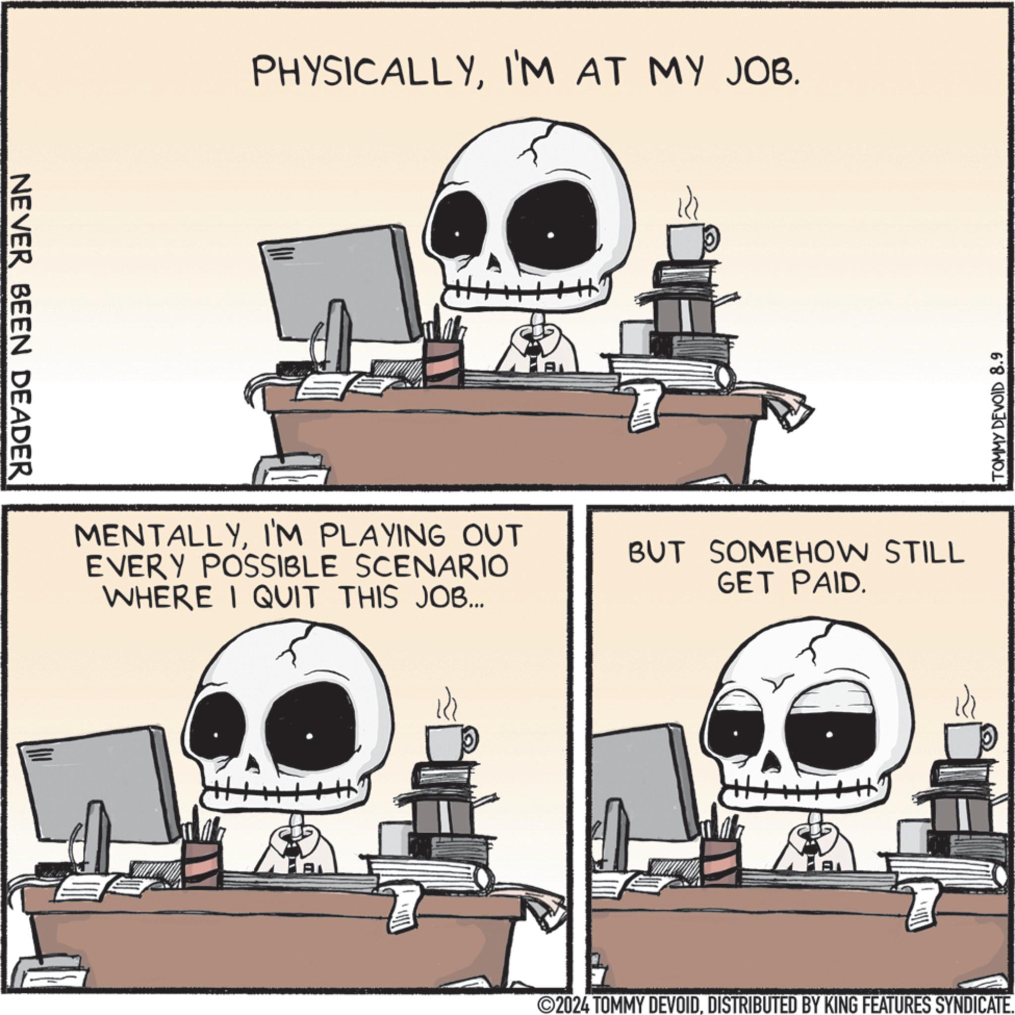 Drawing OCR: NEVER BEEN DEADER PHYSICALLYI'M AT MY JOB. ? MENTALLYI'M PLAYING OUT EVERY POSSIBLE SCENARIO WHERE I QUIT THIS JOB... BUT SOMEHOW STILL GET PAID. A H' FA TOMMY DEVOID 8.9 ©2024 TOMMY DEVOIDDISTRIBUTED BY KING FEATURES SYNDICATE. NEVER BEEN DEADER PHYSICALLYI'M AT MY JOB . ? MENTALLYI'M PLAYING OUT EVERY POSSIBLE SCENARIO WHERE I QUIT THIS JOB ... BUT SOMEHOW STILL GET PAID . A H ' FA TOMMY DEVOID 8.9 © 2024 TOMMY DEVOIDDISTRIBUTED BY KING FEATURES SYNDICATE .