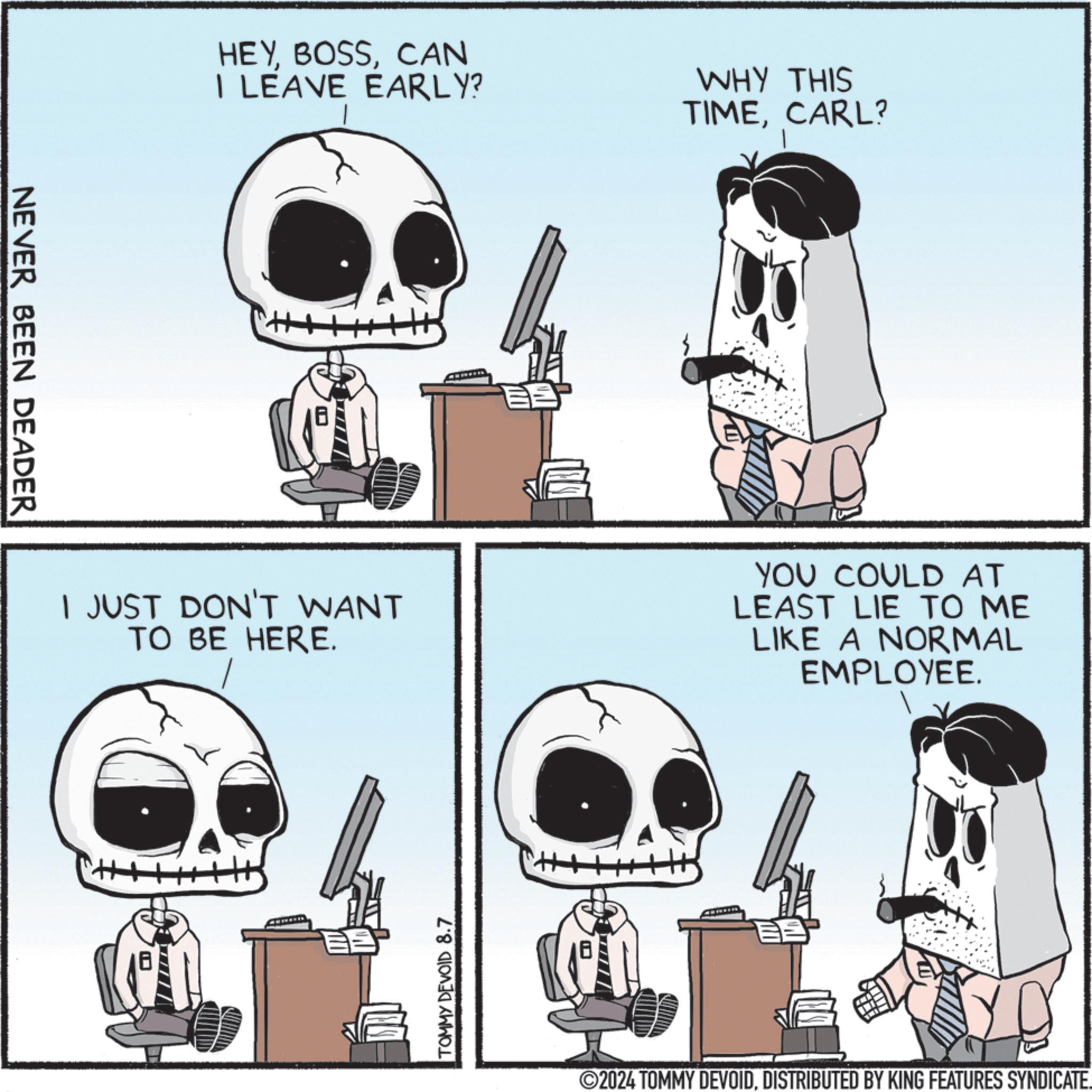 Fiction OCR: NEVER BEEN DEADER HEYCAN I LEAVE EARLY? WHY THIS TIMECARL? I JUST DON'T WANT TO BE HERE. YOU COULD AT LEAST LIE TO ME LIKE A NORMAL EMPLOYEE. TOMMY DEVOID 8.7 BB ©2024 TOMMY DEVOIDDISTRIBUTED BY KING FEATURES SYNDICATE. NEVER BEEN DEADER HEYCAN I LEAVE EARLY ? WHY THIS TIMECARL ? I JUST DON'T WANT TO BE HERE . YOU COULD AT LEAST LIE TO ME LIKE A NORMAL EMPLOYEE . TOMMY DEVOID 8.7 BB © 2024 TOMMY DEVOIDDISTRIBUTED BY KING FEATURES SYNDICATE .