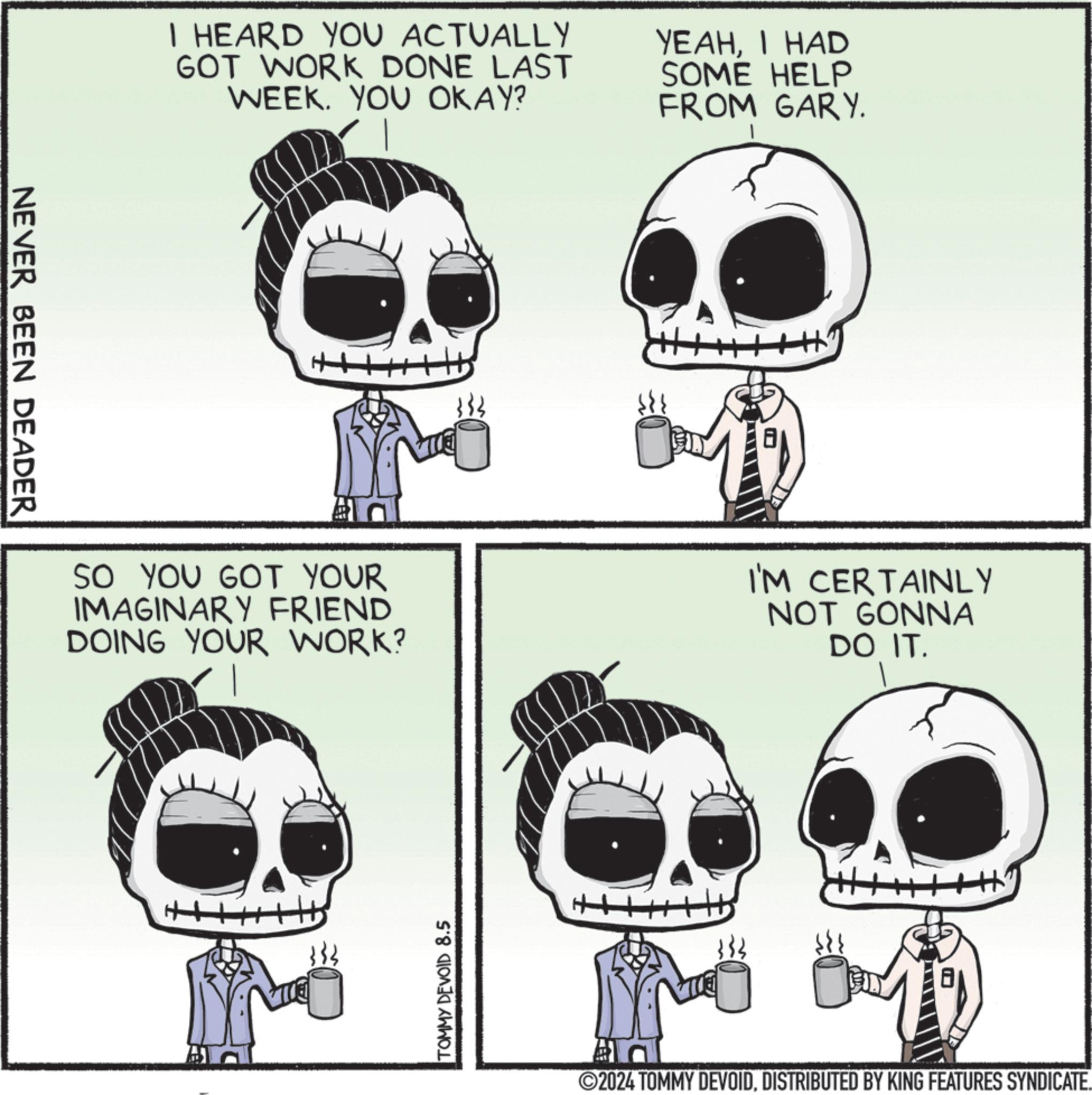 Jaw OCR: NEVER BEEN DEADER I HEARD YOU ACTUALLY GOT WORK DONE LAST WEEK. YOU OKAY? YEAHI HAD SOME HELP FROM GARY. H SO YOU GOT YOUR IMAGINARY FRIEND DOING YOUR WORK? I'M CERTAINLY NOT GONNA DO IT. TOMMY DEVOID 8.5 ++ 2024 TOMMY DEVOIDDISTRIBUTED BY KING FEATURES SYNDICATE. NEVER BEEN DEADER I HEARD YOU ACTUALLY GOT WORK DONE LAST WEEK . YOU OKAY ? YEAHI HAD SOME HELP FROM GARY . H SO YOU GOT YOUR IMAGINARY FRIEND DOING YOUR WORK ? I'M CERTAINLY NOT GONNA DO IT . TOMMY DEVOID 8.5 ++ 2024 TOMMY DEVOIDDISTRIBUTED BY KING FEATURES SYNDICATE .