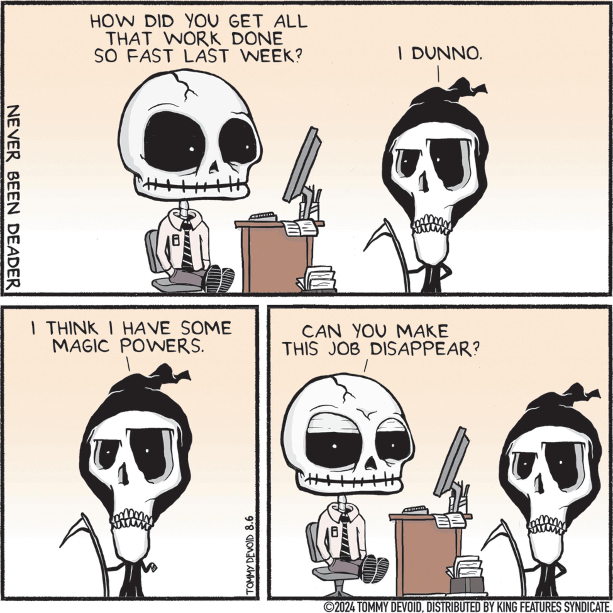 Font OCR: NEVER BEEN DEADER HOW DID YOU GET ALL THAT WORK DONE SO FAST LAST WEEK? I DUNNO. I THINK I HAVE SOME MAGIC POWERS. CAN YOU MAKE THIS JOB DISAPPEAR? TOMMY DEVOID 8.6 ©2024 TOMMY DEVOIDDISTRIBUTED BY KING FEATURES SYNDICATE. NEVER BEEN DEADER HOW DID YOU GET ALL THAT WORK DONE SO FAST LAST WEEK ? I DUNNO . I THINK I HAVE SOME MAGIC POWERS . CAN YOU MAKE THIS JOB DISAPPEAR ? TOMMY DEVOID 8.6 © 2024 TOMMY DEVOIDDISTRIBUTED BY KING FEATURES SYNDICATE .