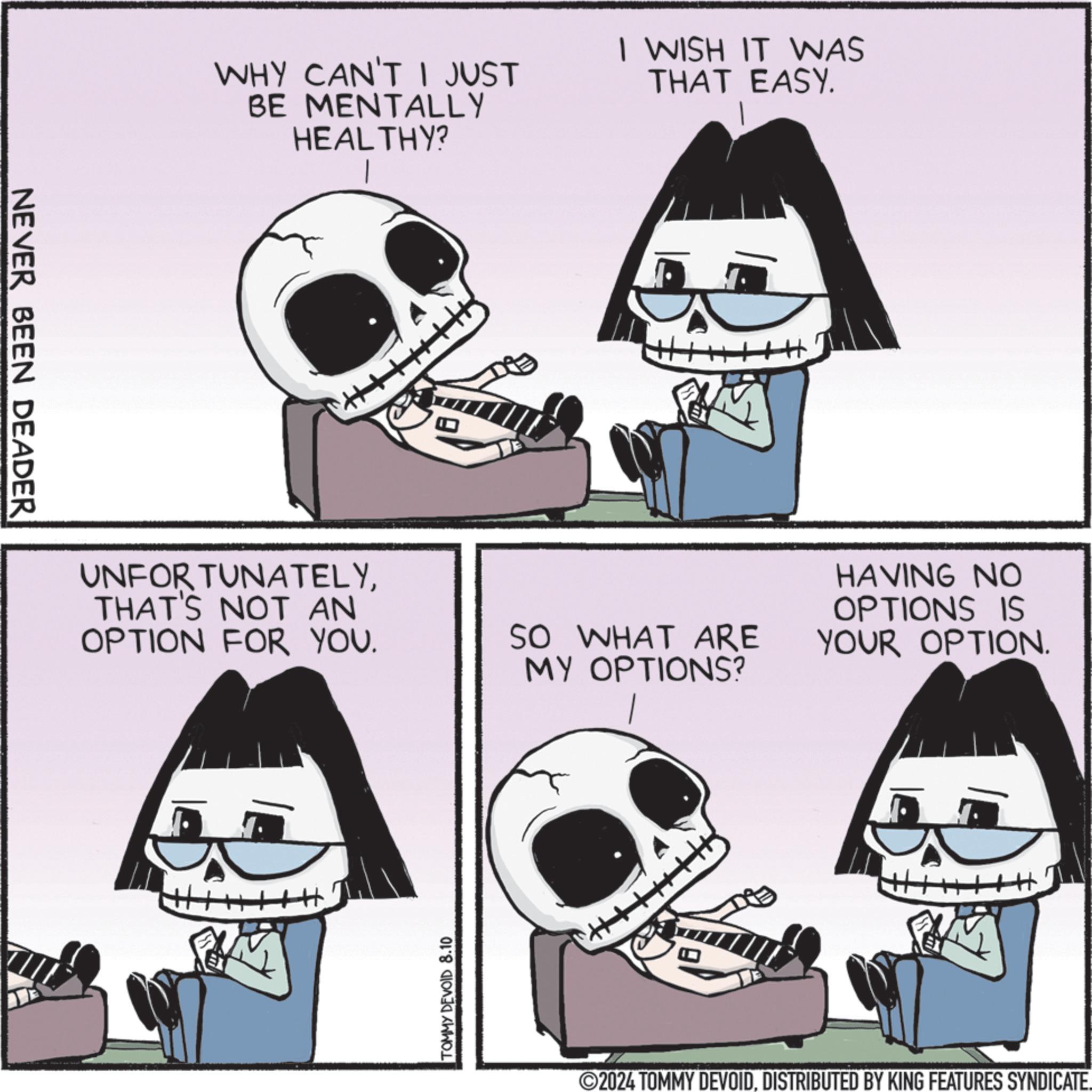 Black OCR: NEVER BEEN DEADER WHY CAN'T I JUST BE MENTALLY HEALTHY? I WISH IT WAS THAT EASY. UNFORTUNATELYTHAT'S NOT AN OPTION FOR YOU. H TOMMY DEVOID 8.10 SO WHAT ARE MY OPTIONS? HAVING NO OPTIONS IS YOUR OPTION. H. ©2024 TOMMY DEVOIDDISTRIBUTED BY KING FEATURES SYNDICATE. NEVER BEEN DEADER WHY CAN'T I JUST BE MENTALLY HEALTHY ? I WISH IT WAS THAT EASY . UNFORTUNATELYTHAT'S NOT AN OPTION FOR YOU . H TOMMY DEVOID 8.10 SO WHAT ARE MY OPTIONS ? HAVING NO OPTIONS IS YOUR OPTION . H. © 2024 TOMMY DEVOIDDISTRIBUTED BY KING FEATURES SYNDICATE .