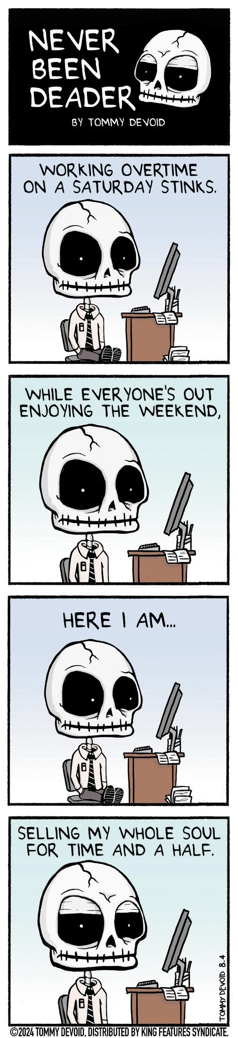 Eyewear OCR: NEVER BEEN DEADER BY TOMMY DEVOID WORKING OVERTIME ON A SATURDAY STINKS. WHILE EVERYONE'S OUT ENJOYING THE WEEKENDHERE I AM... SELLING MY WHOLE SOUL FOR TIME AND A HALF. TOMMY DEVOID 8.4 ©2024 TOMMY DEVOIDDISTRIBUTED BY KING FEATURES SYNDICATE. NEVER BEEN DEADER BY TOMMY DEVOID WORKING OVERTIME ON A SATURDAY STINKS . WHILE EVERYONE'S OUT ENJOYING THE WEEKENDHERE I AM ... SELLING MY WHOLE SOUL FOR TIME AND A HALF . TOMMY DEVOID 8.4 © 2024 TOMMY DEVOIDDISTRIBUTED BY KING FEATURES SYNDICATE .