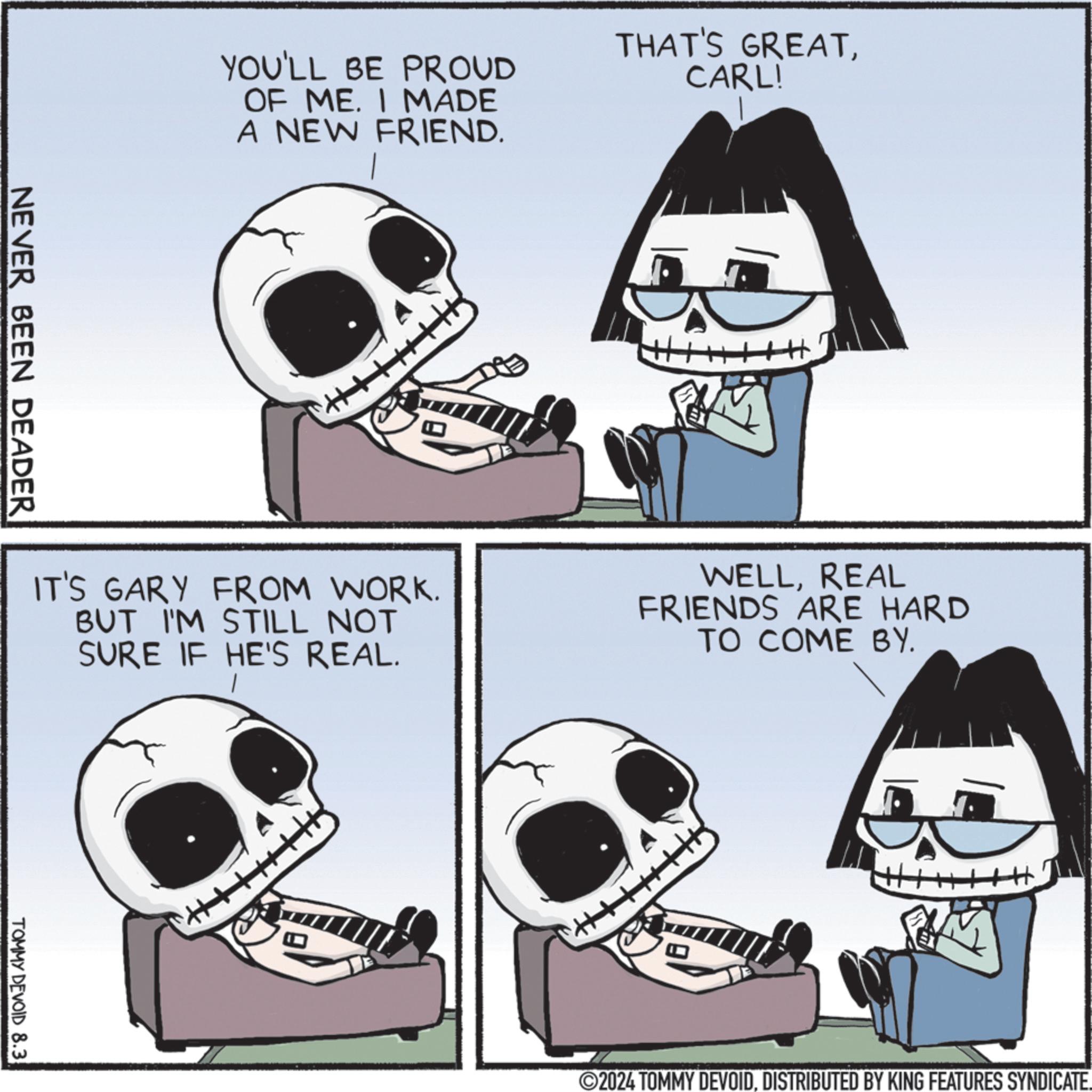 Black OCR: NEVER BEEN DEADER YOU'LL BE PROUD OF ME. I MADE A NEW FRIEND. THAT'S GREATCARL! IT'S GARY FROM WORK. BUT I'M STILL NOT SURE IF HE'S REAL. WELLREAL FRIENDS ARE HARD TO COME BY. TOMMY DEVOID 8.3 M 2024 TOMMY DEVOID. DISTRIBUTED BY KING FEATURES SYNDICATE. NEVER BEEN DEADER YOU'LL BE PROUD OF ME . I MADE A NEW FRIEND . THAT'S GREATCARL ! IT'S GARY FROM WORK . BUT I'M STILL NOT SURE IF HE'S REAL . WELLREAL FRIENDS ARE HARD TO COME BY . TOMMY DEVOID 8.3 M 2024 TOMMY DEVOID . DISTRIBUTED BY KING FEATURES SYNDICATE .