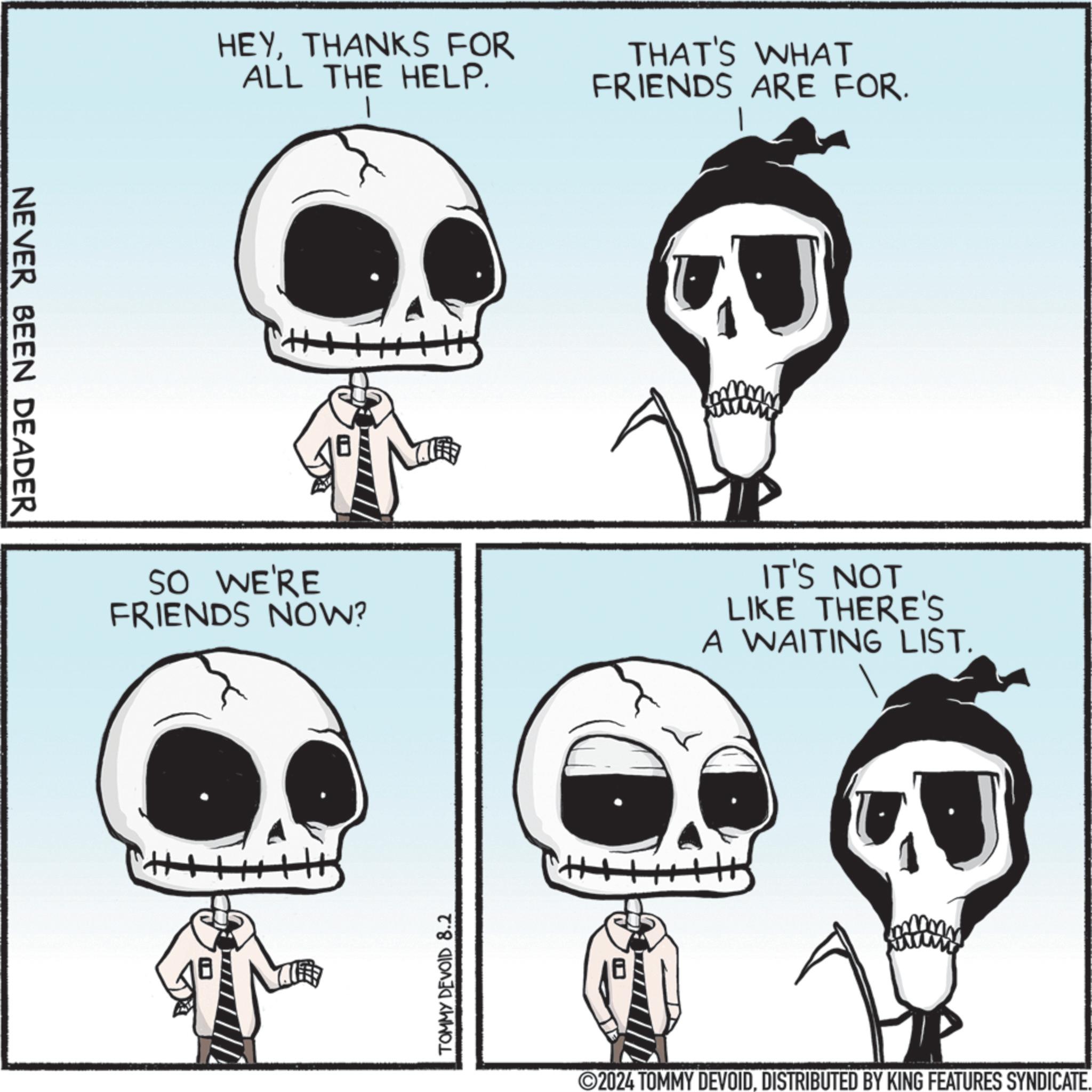 Jaw OCR: NEVER BEEN DEADER HEYTHANKS FOR ALL THE HELP. THAT'S WHAT FRIENDS ARE FOR. SO WE'RE FRIENDS NOW? IT'S NOT LIKE THERE'S A WAITING LIST. TOMMY DEVOID 8.2 ©2024 TOMMY DEVOIDDISTRIBUTED BY KING FEATURES SYNDICATE. NEVER BEEN DEADER HEYTHANKS FOR ALL THE HELP . THAT'S WHAT FRIENDS ARE FOR . SO WE'RE FRIENDS NOW ? IT'S NOT LIKE THERE'S A WAITING LIST . TOMMY DEVOID 8.2 © 2024 TOMMY DEVOIDDISTRIBUTED BY KING FEATURES SYNDICATE .