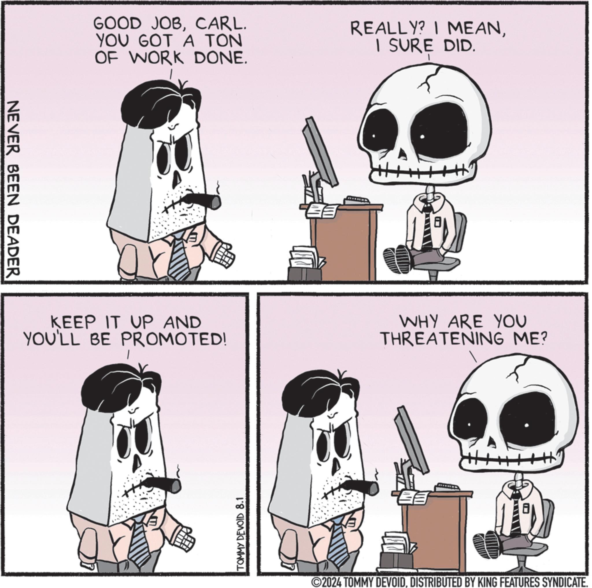 Line OCR: NEVER BEEN DEADER GOOD JOBCARL. YOU GOT A TON OF WORK DONE. REALLY? I MEANI SURE DID. KEEP IT UP AND YOU'LL BE PROMOTED! WHY ARE YOU THREATENING ME? TOMMY DEVOID 8.1 ©2024 TOMMY DEVOIDDISTRIBUTED BY KING FEATURES SYNDICATE. NEVER BEEN DEADER GOOD JOBCARL . YOU GOT A TON OF WORK DONE . REALLY ? I MEANI SURE DID . KEEP IT UP AND YOU'LL BE PROMOTED ! WHY ARE YOU THREATENING ME ? TOMMY DEVOID 8.1 © 2024 TOMMY DEVOIDDISTRIBUTED BY KING FEATURES SYNDICATE .