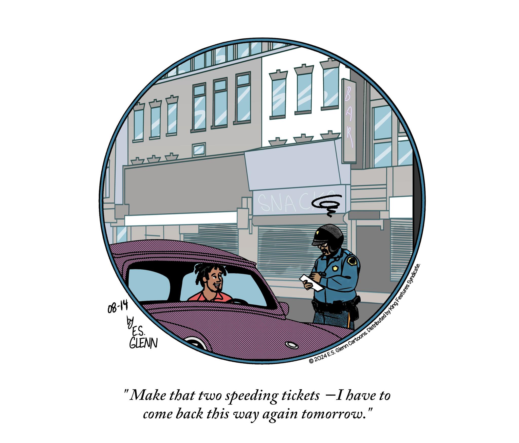 Graphics Faces (2) OCR: 08-14 E.S. GLENN SNAC 2024 E.S. Glenn Cartoons. Distributed by King Features Syn "Make that two speeding tickets - I have to come back this way again tomorrow." 08-14 E.S. GLENN SNAC 2024 E.S. Glenn Cartoons . Distributed by King Features Syn " Make that two speeding tickets - I have to come back this way again tomorrow . "