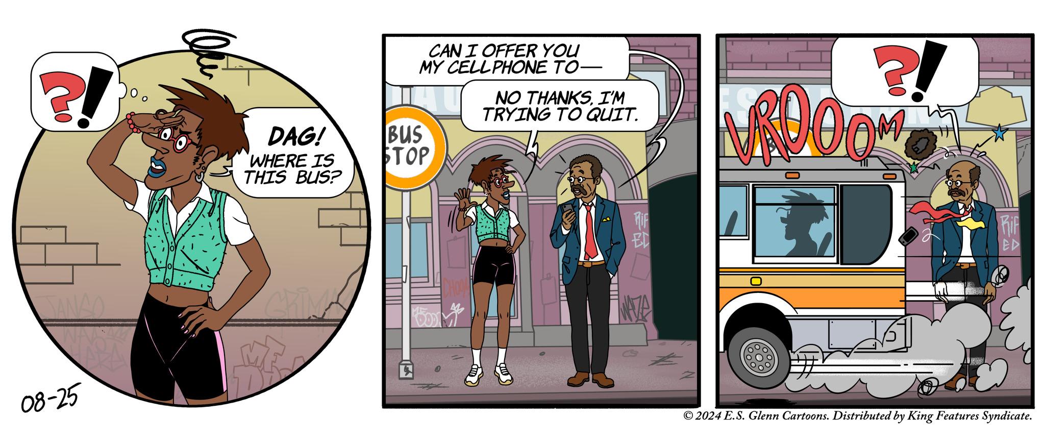 Motor vehicle OCR: ?! 08-25 DAG! BUS WHERE IS THIS BUS? STOP CAN I OFFER YOU MY CELLPHONE TO- NO THANKSI'M TRYING TO QUIT. ?! ROOOM EL Rif ED © 2024 E.S. Glenn Cartoons. Distributed by King Features Syndicate. ? ! 08-25 DAG ! BUS WHERE IS THIS BUS ? STOP CAN I OFFER YOU MY CELLPHONE TO- NO THANKSI'M TRYING TO QUIT . ? ! ROOOM EL Rif ED © 2024 E.S. Glenn Cartoons . Distributed by King Features Syndicate .