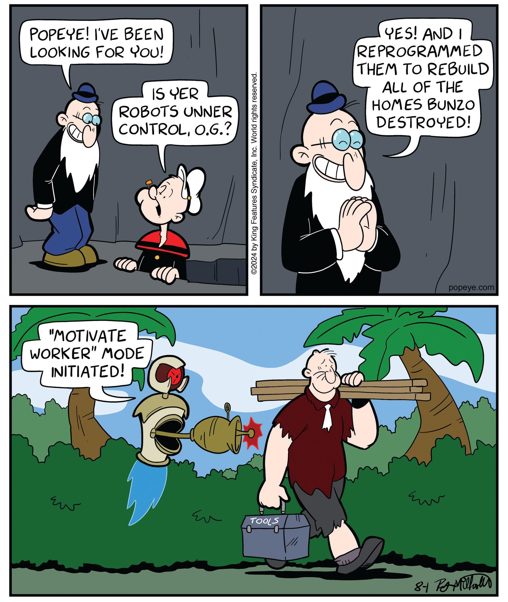 Art OCR: POPEYE! I'VE BEEN LOOKING FOR YOU! IS YER ROBOTS UNNER CONTROLO.G.? "MOTIVATE WORKER" MODE INITIATED! ??? ©2024 by King Features SyndicateInc. World rights reserved. Eu TOOLS YES! AND I REPROGRAMMED THEM TO REBUILD ALL OF THE HOMES BUNZO DESTROYED! ??? popeye.com 8-1 Milhollo POPEYE ! I'VE BEEN LOOKING FOR YOU ! IS YER ROBOTS UNNER CONTROLO.G. ? " MOTIVATE WORKER " MODE INITIATED ! ??? © 2024 by King Features SyndicateInc. World rights reserved . Eu TOOLS YES ! AND I REPROGRAMMED THEM TO REBUILD ALL OF THE HOMES BUNZO DESTROYED ! ??? popeye.com 8-1 Milhollo