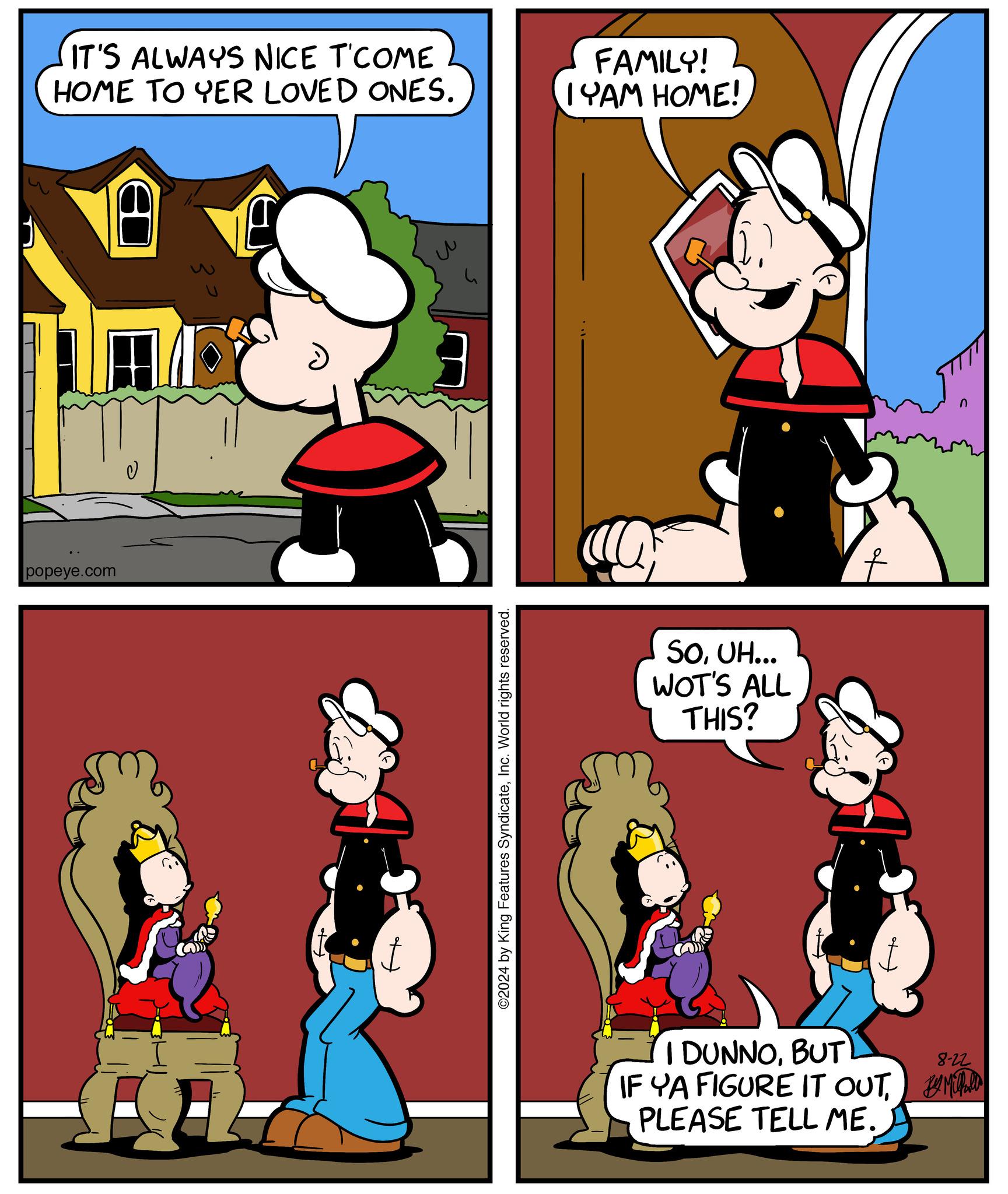 Red OCR: popeye.com IT'S ALWAYS NICE T'COME HOME TO YER LOVED ONES. FAMILY! IYAM HOME! ©2024 by King Features SyndicateInc. World rights reserved. SOUH... WOT'S ALL THIS? I DUNNOBUT 8-22 IF YA FIGURE IT OUT M PLEASE TELL ME. n popeye.com IT'S ALWAYS NICE T'COME HOME TO YER LOVED ONES . FAMILY ! IYAM HOME ! © 2024 by King Features SyndicateInc. World rights reserved . SOUH ... WOT'S ALL THIS ? I DUNNOBUT 8-22 IF YA FIGURE IT OUT M PLEASE TELL ME . n