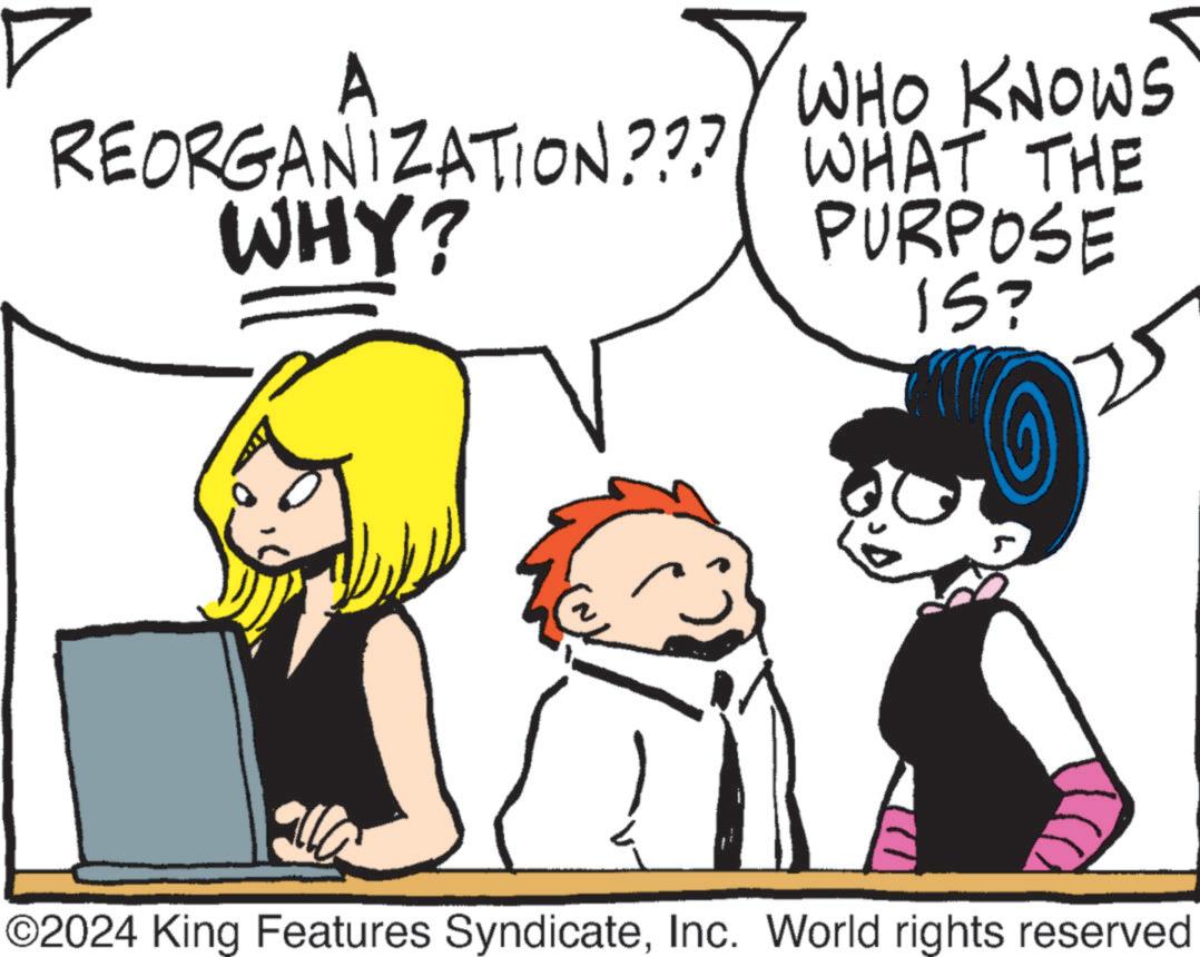 Happy OCR: A REORGANIZATION??? WHY? WHO KNOWS WHAT THE PURPOSE IS? 125 ©2024 King Features SyndicateInc. World rights reserved A REORGANIZATION ??? WHY ? WHO KNOWS WHAT THE PURPOSE IS ? 125 © 2024 King Features SyndicateInc. World rights reserved