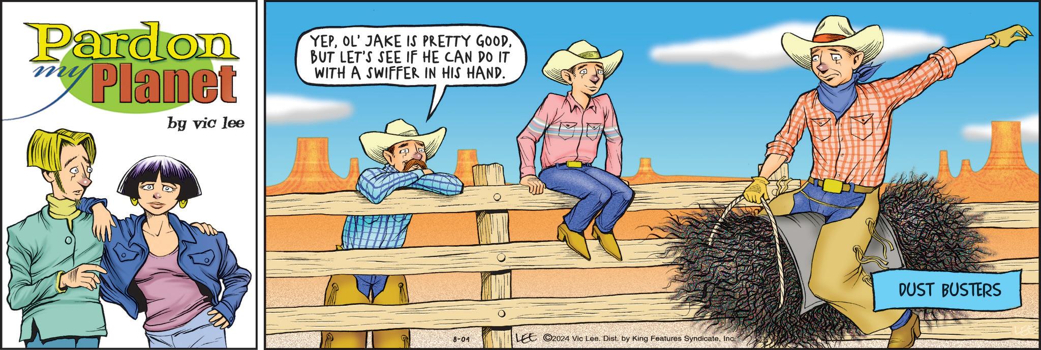 Humour OCR: Pardon Planet by vic lee YEPBUT LET'S SEE IF HE CAN DO IT WITH A SWIFFER IN HIS HAND. 8-04 LEE 2024 Vic Lee. Dist. by King Features SyndicateInc. DUST BUSTERS Pardon Planet by vic lee YEPOL ' JAKE IS PRETTY GOODBUT LET'S SEE IF HE CAN DO IT WITH A SWIFFER IN HIS HAND . 8-04 LEE 2024 Vic Lee . Dist . by King Features SyndicateInc. DUST BUSTERS