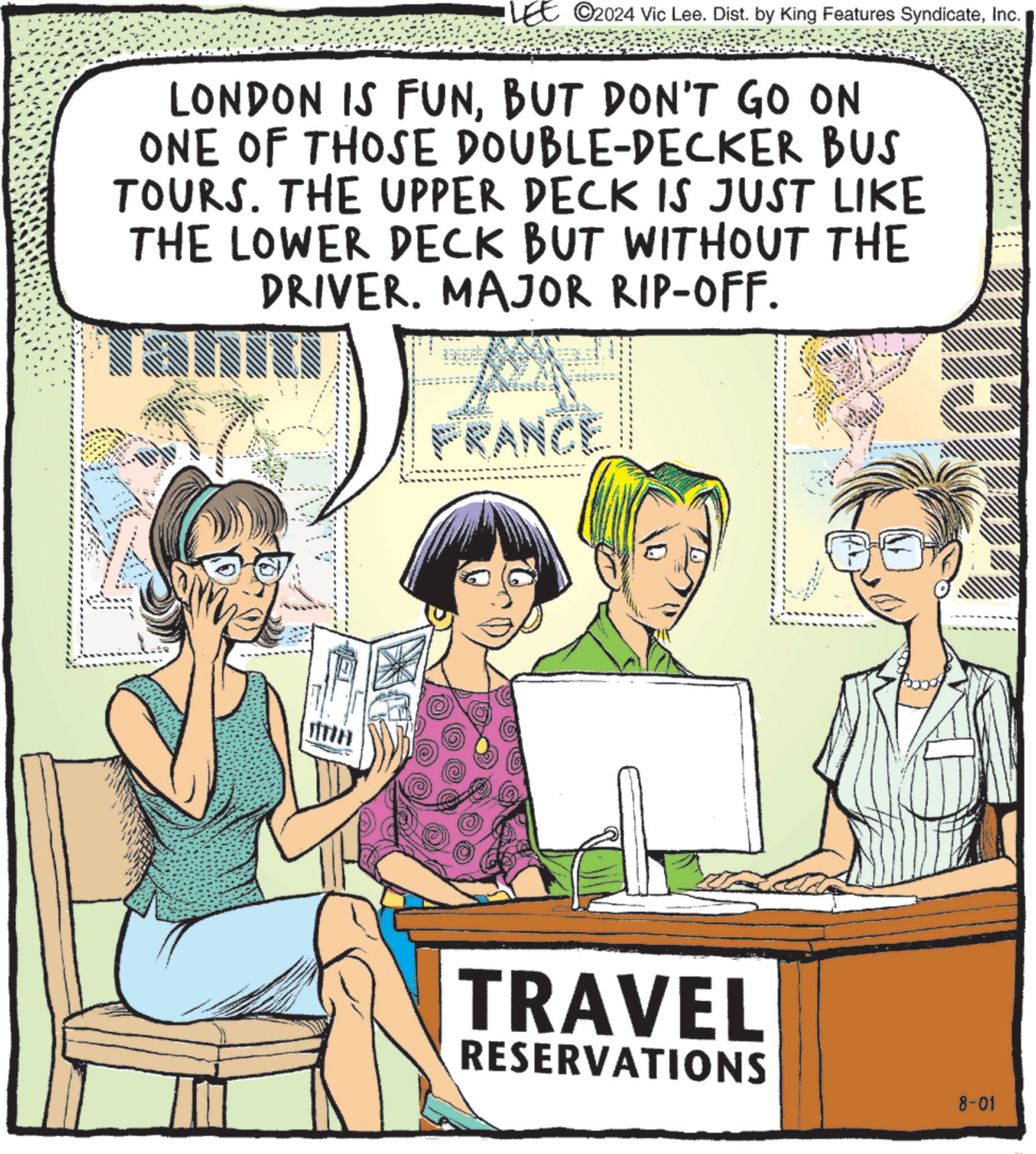 Font OCR: LEE 2024 Vic Lee. Dist. by King Features SyndicateInc. LONDON IS FUNBUT DON'T GO ON ONE OF THOSE DOUBLE-DECKER BUS TOURS. THE UPPER DECK IS JUST LIKE THE LOWER DECK BUT WITHOUT THE DRIVER. MAJOR RIP-OFF. FRANCE JITIH TRAVEL RESERVATIONS 8-01 LEE 2024 Vic Lee . Dist . by King Features SyndicateInc. LONDON IS FUNBUT DON'T GO ON ONE OF THOSE DOUBLE - DECKER BUS TOURS . THE UPPER DECK IS JUST LIKE THE LOWER DECK BUT WITHOUT THE DRIVER . MAJOR RIP - OFF . FRANCE JITIH TRAVEL RESERVATIONS 8-01