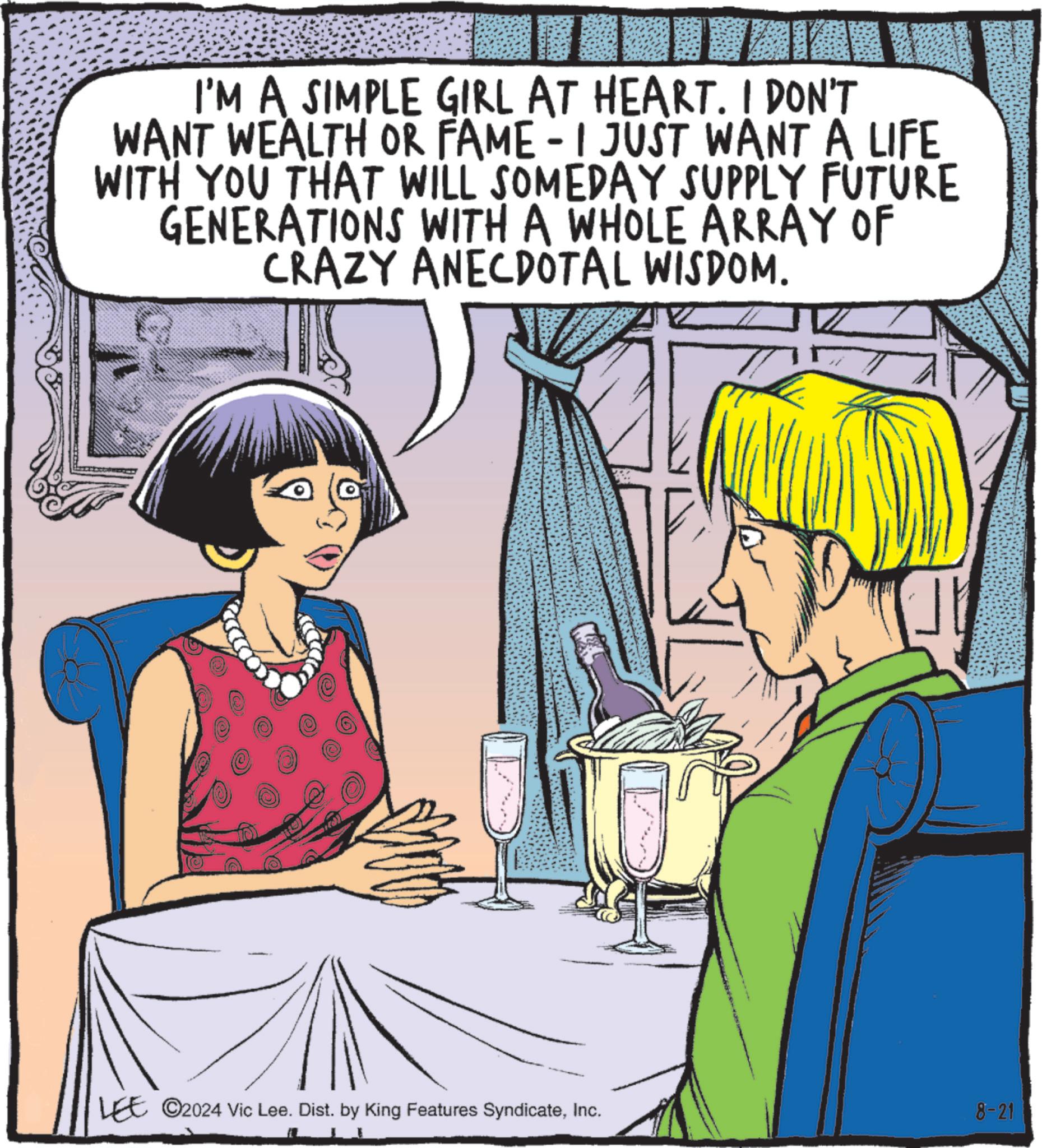 Interaction OCR: I'M A SIMPLE GIRL AT HEART. I DON'T WANT WEALTH OR FAME - I JUST WANT A LIFE WITH YOU THAT WILL SOMEDAY SUPPLY FUTURE GENERATIONS WITH A WHOLE ARRAY OF CRAZY ANECDOTAL WISDOM. LEE ©2024 Vic Lee. Dist. by King Features SyndicateInc. 8-21 I'M A SIMPLE GIRL AT HEART . I DON'T WANT WEALTH OR FAME - I JUST WANT A LIFE WITH YOU THAT WILL SOMEDAY SUPPLY FUTURE GENERATIONS WITH A WHOLE ARRAY OF CRAZY ANECDOTAL WISDOM . LEE © 2024 Vic Lee . Dist . by King Features SyndicateInc. 8-21