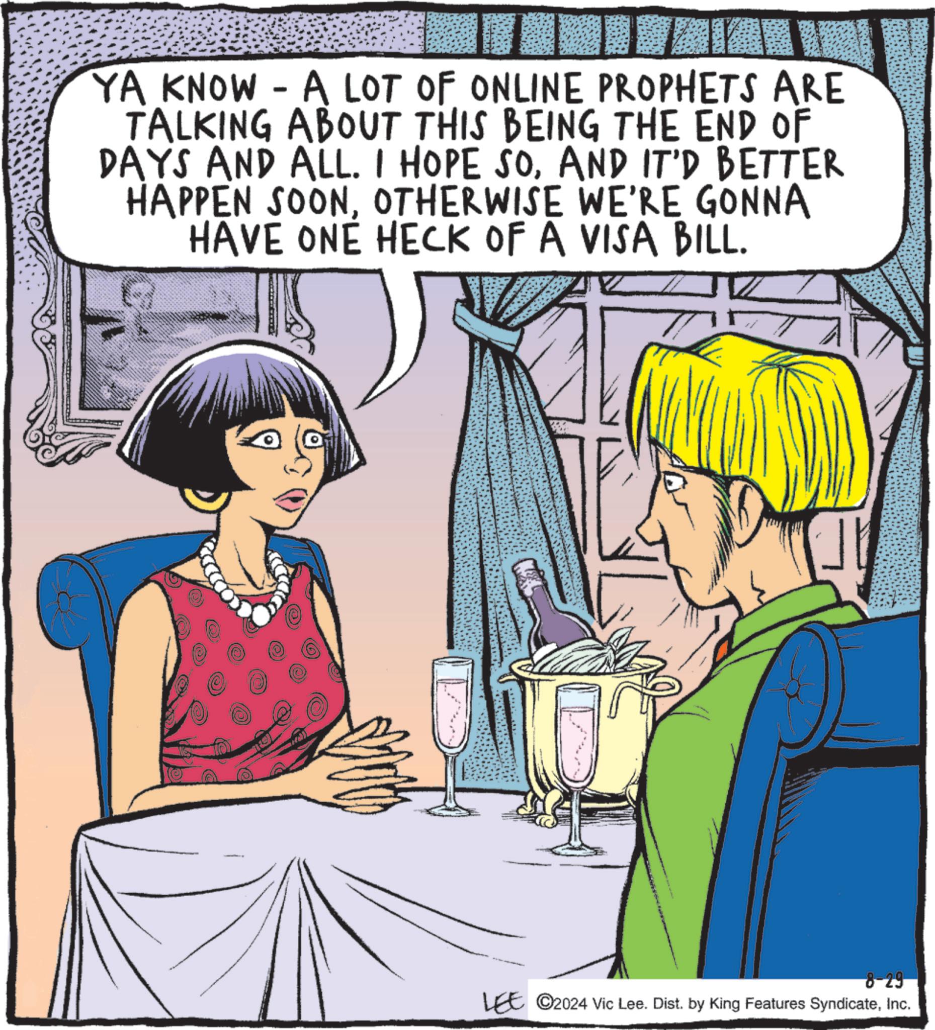 Organism OCR: - YA KNOW A LOT OF ONLINE PROPHETS ARE TALKING ABOUT THIS BEING THE END OF DAYS AND ALL. I HOPE SOAND IT'D BETTER HAPPEN SOONOTHERWISE WE'RE GONNA HAVE ONE HECK OF A VISA BILL. 8-29 LEE ©2024 Vic Lee. Dist. by King Features SyndicateInc. - YA KNOW A LOT OF ONLINE PROPHETS ARE TALKING ABOUT THIS BEING THE END OF DAYS AND ALL . I HOPE SOAND IT'D BETTER HAPPEN SOONOTHERWISE WE'RE GONNA HAVE ONE HECK OF A VISA BILL . 8-29 LEE © 2024 Vic Lee . Dist . by King Features Syndicate