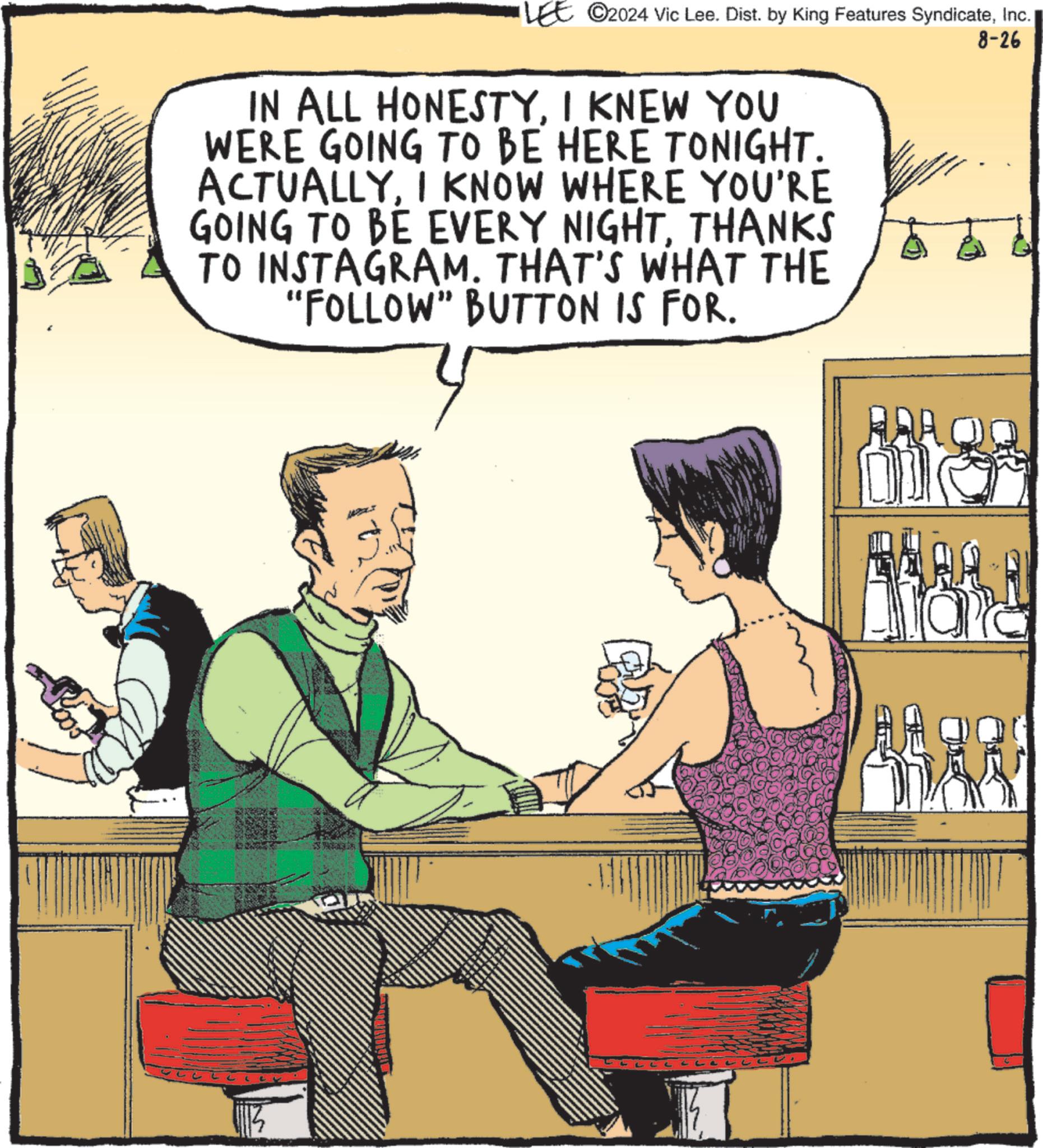 Conversation OCR: ©2024 Vic Lee. Dist. by King Features SyndicateInc. IN ALL HONESTYI KNEW YOU WERE GOING TO BE HERE TONIGHT. ACTUALLYI KNOW WHERE YOU'RE GOING TO BE EVERY NIGHTTHANKS TO INSTAGRAM. THAT'S WHAT THE "FOLLOW" BUTTON IS FOR. L AAA ? 8-26 © 2024 Vic Lee . Dist . by King Features SyndicateInc. IN ALL HONESTYI KNEW YOU WERE GOING TO BE HERE TONIGHT . ACTUALLYI KNOW WHERE YOU'RE GOING TO BE EVERY NIGHTTHANKS TO INSTAGRAM . THAT'S WHAT THE " FOLLOW " BUTTON IS FOR . L AAA ? 8-26