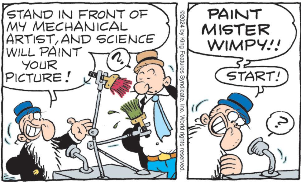 People OCR: PAINT MISTER WIMPY!! 32 START! ©2024 by King Features SyndicateInc. World rights reserved. STAND IN FRONT OF MY MECHANICAL ARTISTAND SCIENCE WILL PAINT YOUR PICTURE! 17 PAINT MISTER WIMPY !! 32 START ! © 2024 by King Features SyndicateInc. World rights reserved . STAND IN FRONT OF MY MECHANICAL ARTISTAND SCIENCE WILL PAINT YOUR PICTURE ! 17
