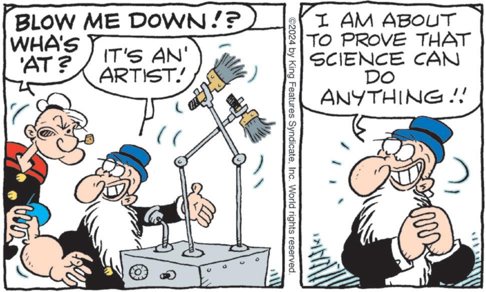 Humour OCR: BLOW ME DOWN!? WHA'S 'AT? IT'S AN' ARTIST! I AM ABOUT TO PROVE THAT SCIENCE CAN DO ANYTHING!! ©2024 by King Features SyndicateInc. World rights reserved. BLOW ME DOWN !? WHA'S ' AT ? IT'S AN ' ARTIST ! I AM ABOUT TO PROVE THAT SCIENCE CAN DO ANYTHING !! © 2024 by King Features SyndicateInc. World rights reserved .