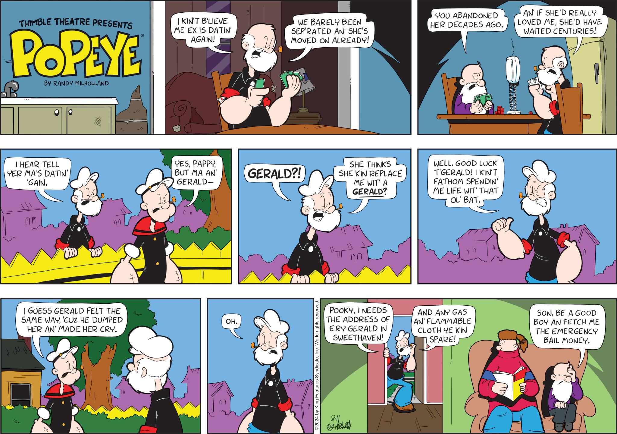 Art OCR: ??? THIMBLE THEATRE PRESENTS POPEYE BY RANDY MILHOLLAND ? IKIN'T B'LIEVE ME EX IS DATIN' AGAIN! WE BARELY BEEN SEP'RATED AN' SHE'S MOVED ON ALREADY! YOU ABANDONED HER DECADES AGO. AN IF SHE'D REALLY LOVED MESHE'D HAVE WAITED CENTURIES! I HEAR TELL YER MA'S DATIN' 'GAIN. YESBUT MA AN' GERALD- GERALD?! SHE KIN REPLACE MM I GUESS GERALD FELT THE SAME WAY'CUZ HE DUMPED HER AN' MADE HER CRY. w OH. ?? 2024 by King Features SyndicateInc. World rights reserved. SHE THINKS ME WIT' A WELLGOOD LUCK T'GERALD! I KIN'T FATHOM SPENDIN' ??? GERALD? ME LIFE WIT' THAT OL' BAT. POOKYI NEEDS THE ADDRESS OF E'RY GERALD IN SWEETHAVEN! AND ANY GAS AN' FLAMMABLE CLOTH YE KIN SPARE! SONBE A GOOD BOY AN FETCH ME THE EMERGENCY BAIL MONEY. 8-11 ???????? ??? THIMBLE THEATRE PRESENTS POPEYE BY RANDY MILHOLLAND ? IKIN'T B'LIEVE ME EX IS DATIN ' AGAIN ! WE BARELY BEEN SEP'RATED AN ' SHE'S MOVED ON ALREADY ! YOU ABANDONED HER DECADES AGO . AN IF SHE'D REALLY LOVED MESHE'D HAVE WAITED CENTURIES ! I HEAR TELL YER MA'S DATIN ' ' GAIN . YESBUT MA AN ' GERALD- GERALD ?! SHE KIN REPLACE MM I GUESS GERALD FELT THE SAME WAY' CUZ HE DUMPED HER AN ' MADE HER CRY . w OH . ?? 2024 by King Features SyndicateInc. World rights reserved . SHE THINKS ME WIT ' A WELLGOOD LUCK T'GERALD ! I KIN'T FATHOM SPENDIN ' ? ? ? GERALD ? ME LIFE WIT ' THAT OL ' BAT . POOKYI NEEDS THE ADDRESS OF E'RY GERALD IN SWEETHAVEN ! AND ANY GAS AN ' FLAMMABLE CLOTH YE KIN SPARE ! SONBE A GOOD BOY AN FETCH ME THE EMERGENCY BAIL MONEY . 8-11 ????????