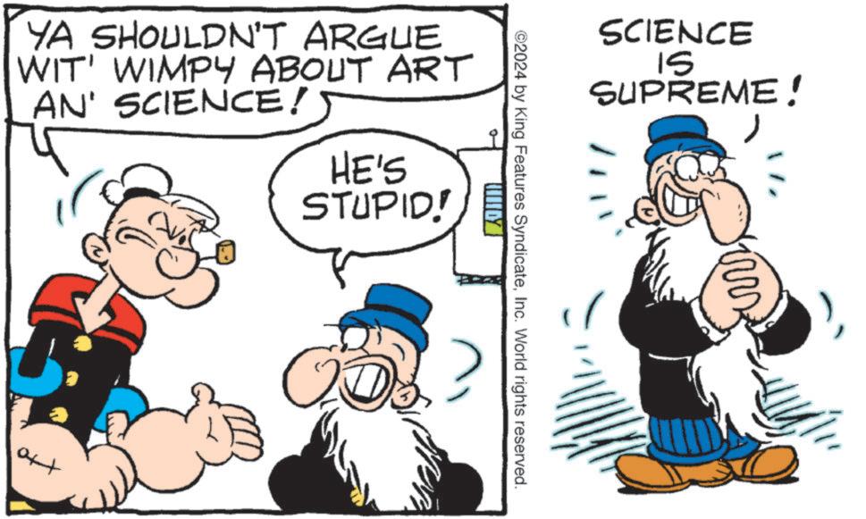 Finger OCR: SCIENCE ?? SUPREME! 2024 by King Features SyndicateInc. World rights reserved. YA SHOULDN'T ARGUE WIT' WIMPY ABOUT ART AN' SCIENCE! HE'S STUPID! tto SCIENCE ?? SUPREME ! 2024 by King Features SyndicateInc. World rights reserved . YA SHOULDN'T ARGUE WIT ' WIMPY ABOUT ART AN ' SCIENCE ! HE'S STUPID ! tto