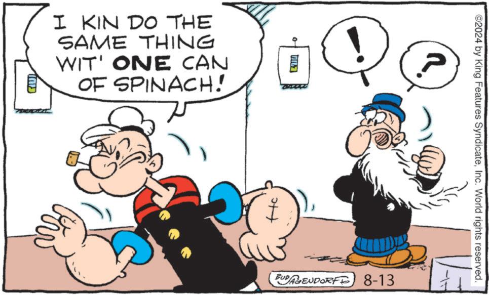 Art OCR: I KIN DO THE SAME THING WIT' ONE CAN OF SPINACH! GIUL 0 1 BUD AGENDORFF) 8-13 ©2024 by King Features SyndicateInc. World rights reserved. I KIN DO THE SAME THING WIT ' ONE CAN OF SPINACH ! GIUL 0 1 BUD AGENDORFF ) 8-13 © 2024 by King Features SyndicateInc. World rights reserved .