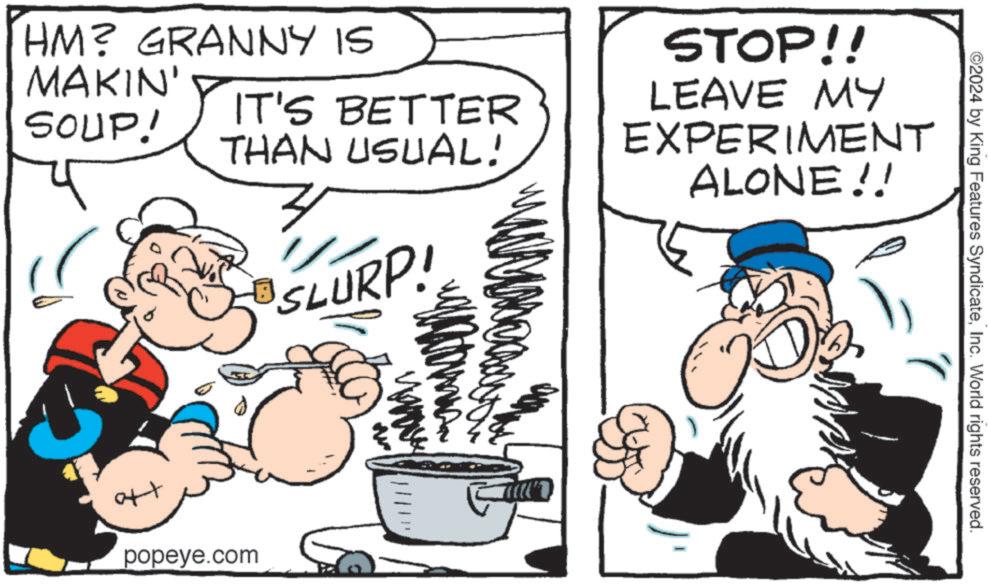 Art OCR: HM? GRANNY IS MAKIN' SOUP! IT'S BETTER THAN USUAL! SLURP! popeye.com STOP!! LEAVE MY EXPERIMENT ALONE!! ©2024 by King Features SyndicateInc. World rights reserved. HM ? GRANNY IS MAKIN ' SOUP ! IT'S BETTER THAN USUAL ! SLURP ! popeye.com STOP !! LEAVE MY EXPERIMENT ALONE !! © 2024 by King Features SyndicateInc. World rights reserved .