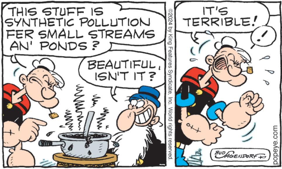 Finger OCR: IT'S TERRIBLE! THIS STUFF IS SYNTHETIC POLLUTION FER SMALL STREAMS AN' PONDS? BEAUTIFULISN'T IT? ??? ?? AP ©2024 by King Features SyndicateInc. World rights reserved. popeye.com Ott BUD AGENDORF TO IT'S TERRIBLE ! THIS STUFF IS SYNTHETIC POLLUTION FER SMALL STREAMS AN ' PONDS ? BEAUTIFULISN'T IT ? ??? ?? AP © 2024 by King Features SyndicateInc. World rights reserved . popeye.com Ott BUD AGENDORF TO