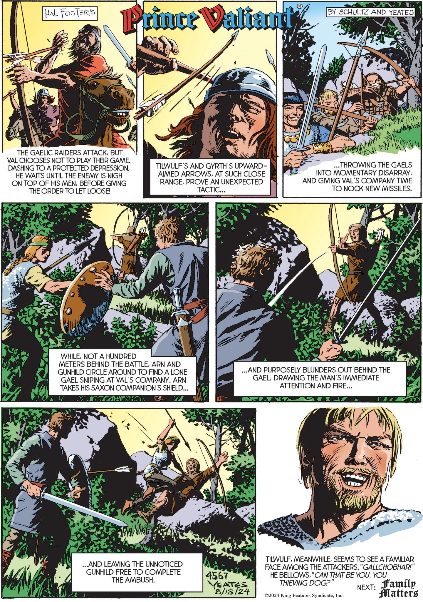 Fictional character OCR: HAL FOSTER'S Prince Valiant BY SCHULTZ AND YEATES THE GAELIC RAIDERS ATTACKBUT VAL CHOOSES NOT TO PLAY THEIR GAME. DASHING TO A PROTECTED DEPRESSIONHE WAITS UNTIL THE ENEMY IS NIGH ON TOP OF HIS MENBEFORE GIVING THE ORDER TO LET LOOSE! TILWULF'S AND GYRTH'S UPWARD- AIMED ARROWSAT SUCH CLOSE RANGEPROVE AN UNEXPECTED TACTIC... ...THROWING THE GAELS INTO MOMENTARY DISARRAYAND GIVING VAL'S COMPANY TIME TO NOCK NEW MISSILES. WHILENOT A HUNDRED METERS BEHIND THE BATTLEARN AND GUNHILD CIRCLE AROUND TO FIND A LONE GAEL SNIPING AT VAL'S COMPANY. ARN TAKES HIS SAXON COMPANION'S SHIELD... ...AND PURPOSELY BLUNDERS OUT BEHIND THE GAELDRAWING THE MAN'S IMMEDIATE ATTENTION AND FIRE... ...AND LEAVING THE UNNOTICED GUNHILD FREE TO COMPLETE THE AMBUSH. 4567 YEATES 8/18/24 TILWULFSEEMS TO SEE A FAMILIAR FACE AMONG THE ATTACKERS. "GALLCHOBHAR!" HE BELLOWSYOU THIEVING DOG?" ©2024 King Features SyndicateInc. NEXT: Family Matters HAL FOSTER'S Prince Valiant BY SCHULTZ AND YEATES THE GAELIC RAIDERS ATTACKBUT VAL CHOOSES NOT TO PLAY THEIR GAME . DASHING TO A PROTECTED DEPRESSIONHE WAITS UNTIL THE ENEMY IS NIGH ON TOP OF HIS MENBEFORE GIVING THE ORDER TO LET LOOSE ! TILWULF'S AND GYRTH'S UPWARD- AIMED ARROWSAT SUCH CLOSE RANGEPROVE AN UNEXPECTED TACTIC ... ... THROWING THE GAELS INTO MOMENTARY DISARRAYAND GIVING VAL'S COMPANY TIME TO NOCK NEW MISSILES . WHILENOT A HUNDRED METERS BEHIND THE BATTLEARN AND GUNHILD CIRCLE AROUND TO FIND A LONE GAEL SNIPING AT VAL'S COMPANY . ARN TAKES HIS SAXON COMPANION'S SHIELD ... ... AND PURPOSELY BLUNDERS OUT BEHIND THE GAELDRAWING THE MAN'S IMMEDIATE ATTENTION AND FIRE ... ... AND LEAVING THE UNNOTICED GUNHILD FREE TO COMPLETE THE AMBUSH . 4567 YEATES 8/18/24 TILWULFSEEMS TO SEE A FAMILIAR FACE AMONG THE ATTACKERS . " GALLCHOBHAR ! " HE BELLOWS" CAN THAT BE YOUYOU THIEVING DOG ? " © 2024 King Features SyndicateInc. NEXT : Family Matters