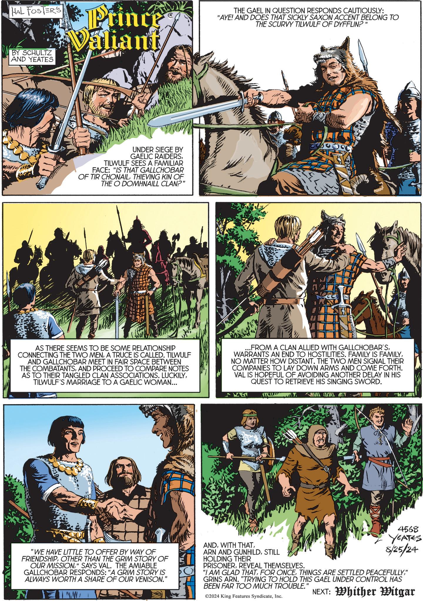 Fictional character OCR: HAL FOSTER'S A BY SCHULTZ AND YEATES Princes Valiant THE GAEL IN QUESTION RESPONDS CAUTIOUSLY: "AYE! AND DOES THAT SICKLY SAXON ACCENT BELONG TO THE SCURVY TILWULF OF DYFFLIN?" UNDER SIEGE BY GAELIC RAIDERSTILWULF SEES A FAMILIAR FACE: "IS THAT GALLCHOBAR OF TIR CHONAILTHIEVING KIN OF THE O DOMHNAILL CLAN?" AVAM AS THERE SEEMS TO BE SOME RELATIONSHIP CONNECTING THE TWO MENA TRUCE IS CALLED. TILWULF AND GALLCHOBAR MEET IN FAIR SPACE BETWEEN THE COMBATANTSAND PROCEED TO COMPARE NOTES AS TO THEIR TANGLED CLAN ASSOCIATIONS. LUCKILYTILWULF'S MARRIAGE TO A GAELIC WOMAN... ...FROM A CLAN ALLIED WITH GALLCHOBAR'SNO MATTER HOW DISTANT. THE TWO MEN SIGNAL THEIR COMPANIES TO LAY DOWN ARMS AND COME FORTH. VAL IS HOPEFUL OF AVOIDING ANOTHER DELAY IN HIS QUEST TO RETRIEVE HIS SINGING SWORD. "WE HAVE LITTLE TO OFFER BY WAY OF FRIENDSHIPOTHER THAN THE GRIM STORY OF OUR MISSION" SAYS VAL. THE AMIABLE GALLCHOBAR RESPONDS: "A GRIM STORY IS ALWAYS WORTH A SHARE OF OUR VENISON." N ANDSTILL HOLDING THEIR PRISONERREVEAL THEMSELVES. 4568 YEATES 8/25/24 "I AM GLAD THAT" GRINS ARN. "TRYING TO HOLD THIS GAEL UNDER CONTROL HAS BEEN FAR TOO MUCH TROUBLE." ©2024 King Features SyndicateInc. NEXT: Whither Witgar HAL FOSTER'S A BY SCHULTZ AND YEATES Princes Valiant THE GAEL IN QUESTION RESPONDS CAUTIOUSLY : " AYE ! AND DOES THAT SICKLY SAXON ACCENT BELONG TO THE SCURVY TILWULF OF DYFFLIN ? " UNDER SIEGE BY GAELIC RAIDERSTILWULF SEES A FAMILIAR FACE : " IS THAT GALLCHOBAR OF TIR CHONAILTHIEVING KIN OF THE O DOMHNAILL CLAN ? " AVAM AS THERE SEEMS TO BE SOME RELATIONSHIP CONNECTING THE TWO MENA TRUCE IS CALLED . TILWULF AND GALLCHOBAR MEET IN FAIR SPACE BETWEEN THE COMBATANTSAND PROCEED TO COMPARE NOTES AS TO THEIR TANGLED CLAN ASSOCIATIONS . LUCKILYTILWULF'S MARRIAGE TO A GAELIC WOMAN ... ... FROM A CLAN ALLIED WITH GALLCHOBAR'SWARRANTS AN END TO HOSTILITIES . FAMILY IS FAMILYNO MATTER HOW DISTANT . THE TWO MEN SIGNAL THEIR COMPANIES TO LAY DOWN ARMS AND COME FORTH . VAL IS HOPEFUL OF AVOIDING ANOTHER DELAY IN HIS QUEST TO RETRIEVE HIS SINGING SWORD . " WE HAVE LITTLE TO OFFER BY WAY OF FRIENDSHIPOTHER THAN THE GRIM STORY OF OUR MISSION" SAYS VAL . THE AMIABLE GALLCHOBAR RESPONDS : " A GRIM STORY IS ALWAYS WORTH A SHARE OF OUR VENISON . " N ANDWITH THATARN AND GUNHILDSTILL HOLDING THEIR PRISONERREVEAL THEMSELVES . 4568 YEATES 8/25/24 " I AM GLAD THATFOR ONCETHINGS ARE SETTLED PEACEFULLY" GRINS ARN . " TRYING TO HOLD THIS GAEL UNDER CONTROL HAS BEEN FAR TOO MUCH TROUBLE . " © 2024 King Features SyndicateInc. NEXT : Whither Witgar