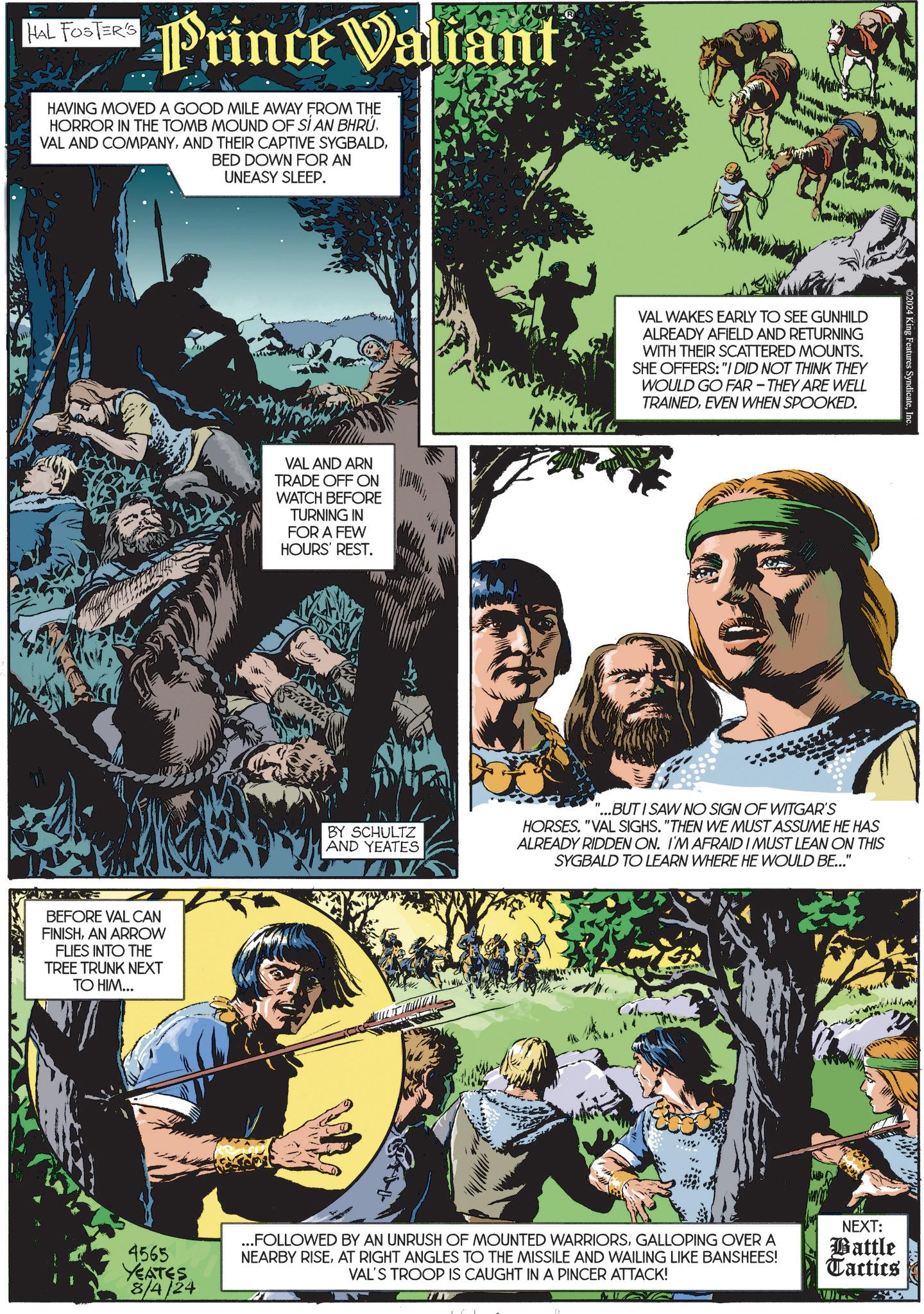 Comics OCR: HAL FOSTER'S Prince Valiant HAVING MOVED A GOOD MILE AWAY FROM THE HORROR IN THE TOMB MOUND OF SÍ AN BHRÚ VAL AND COMPANYBED DOWN FOR AN UNEASY SLEEP. BEFORE VAL CAN FINISHAN ARROW FLIES INTO THE TREE TRUNK NEXT TO HIM... VAL AND ARN TRADE OFF ON WATCH BEFORE TURNING IN FOR A FEW HOURS' REST. BY SCHULTZ AND YEATES VAL WAKES EARLY TO SEE GUNHILD ALREADY AFIELD AND RETURNING WITH THEIR SCATTERED MOUNTS. SHE OFFERS: "I DID NOT THINK THEY WOULD GO FAR-THEY ARE WELL TRAINEDEVEN WHEN SPOOKED. ©2024 King Features SyndicateInc. '...BUT I SAW NO SIGN OF WITGAR'S HORSES. "VAL SIGHS. "THEN WE MUST ASSUME HE HAS ALREADY RIDDEN ON. I'M AFRAID I MUST LEAN ON THIS SYGBALD TO LEARN WHERE HE WOULD BE..." 4565 YEATES 8/4/24 ...FOLLOWED BY AN UNRUSH OF MOUNTED WARRIORSGALLOPING OVER A NEARBY RISEAT RIGHT ANGLES TO THE MISSILE AND WAILING LIKE BANSHEES! VAL'S TROOP IS CAUGHT IN A PINCER ATTACK! NEXT: Battle Tactics HAL FOSTER'S Prince Valiant HAVING MOVED A GOOD MILE AWAY FROM THE HORROR IN THE TOMB MOUND OF SÍ AN BHRÚ VAL AND COMPANYAND THEIR CAPTIVE SYGBALDBED DOWN FOR AN UNEASY SLEEP . BEFORE VAL CAN FINISHAN ARROW FLIES INTO THE TREE TRUNK NEXT TO HIM ... VAL AND ARN TRADE OFF ON WATCH BEFORE TURNING IN FOR A FEW HOURS ' REST . BY SCHULTZ AND YEATES VAL WAKES EARLY TO SEE GUNHILD ALREADY AFIELD AND RETURNING WITH THEIR SCATTERED MOUNTS . SHE OFFERS : " I DID NOT THINK THEY WOULD GO FAR - THEY ARE WELL TRAINEDEVEN WHEN SPOOKED . © 2024 King Features SyndicateInc. ' ... BUT I SAW NO SIGN OF WITGAR'S HORSES . " VAL SIGHS . " THEN WE MUST ASSUME HE HAS ALREADY RIDDEN ON . I'M AFRAID I MUST LEAN ON THIS SYGBALD TO LEARN WHERE HE WOULD BE ... " 4565 YEATES 8/4/24 ... FOLLOWED BY AN UNRUSH OF MOUNTED WARRIORSGALLOPING OVER A NEARBY RISEAT RIGHT ANGLES TO THE MISSILE AND WAILING LIKE BANSHEES ! VAL'S TROOP IS CAUGHT IN A PINCER ATTACK ! NEXT : Battle Tactics