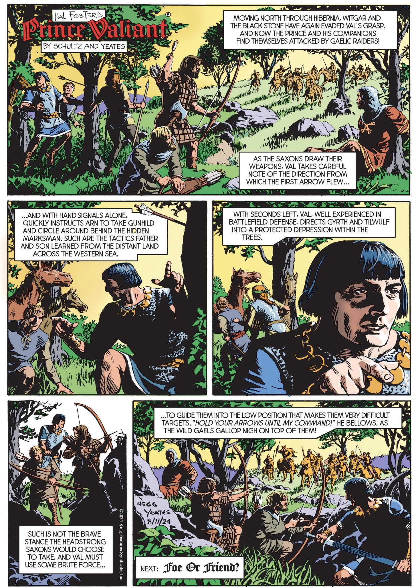 Art OCR: HAL FOSTER'S Prince Valiant BY SCHULTZ AND YEATES IK MOVING NORTH THROUGH HIBERNIAWITGAR AND THE BLACK STONE HAVE AGAIN EVADED VAL'S GRASP. AND NOW THE PRINCE AND HIS COMPANIONS FIND THEMSELVES ATTACKED BY GAELIC RAIDERS! AS THE SAXONS DRAW THEIR WEAPONSVAL TAKES CAREFUL NOTE OF THE DIRECTION FROM WHICH THE FIRST ARROW FLEW... ?? ? ...AND WITH HAND SIGNALS ALONEQUICKLY INSTRUCTS ARN TO TAKE GUNHILD AND CIRCLE AROUND BEHIND THE HIDDEN MARKSMAN. SUCH ARE THE TACTICS FATHER AND SON LEARNED FROM THE DISTANT LAND ACROSS THE WESTERN SEA. WITH SECONDS LEFTWELL EXPERIENCED IN BATTLEFIELD DEFENSEDIRECTS GYRTH AND TILWULF INTO A PROTECTED DEPRESSION WITHIN THE TREES. SUCH IS NOT THE BRAVE STANCE THE HEADSTRONG SAXONS WOULD CHOOSE TO TAKEAND VAL MUST USE SOME BRUTE FORCE... ©2024 King Features SyndicateInc. ...TO GUIDE THEM INTO THE LOW POSITION THAT MAKES THEM VERY DIFFICULT TARGETS. "HOLD YOUR ARROWS UNTIL MY COMMAND!" HE BELLOWSAS THE WILD GAELS GALLOP NIGH ON TOP OF THEM! 4566 YEATES 8/11/24 NEXT: Foe Or Friend? HAL FOSTER'S Prince Valiant BY SCHULTZ AND YEATES IK MOVING NORTH THROUGH HIBERNIAWITGAR AND THE BLACK STONE HAVE AGAIN EVADED VAL'S GRASP . AND NOW THE PRINCE AND HIS COMPANIONS FIND THEMSELVES ATTACKED BY GAELIC RAIDERS ! AS THE SAXONS DRAW THEIR WEAPONSVAL TAKES CAREFUL NOTE OF THE DIRECTION FROM WHICH THE FIRST ARROW FLEW ... ?? ? ... AND WITH HAND SIGNALS ALONEQUICKLY INSTRUCTS ARN TO TAKE GUNHILD AND CIRCLE AROUND BEHIND THE HIDDEN MARKSMAN . SUCH ARE THE TACTICS FATHER AND SON LEARNED FROM THE DISTANT LAND ACROSS THE WESTERN SEA . WITH SECONDS LEFTWELL EXPERIENCED IN BATTLEFIELD DEFENSEDIRECTS GYRTH AND TILWULF INTO A PROTECTED DEPRESSION WITHIN THE TREES . SUCH IS NOT THE BRAVE STANCE THE HEADSTRONG SAXONS WOULD CHOOSE TO TAKEAND VAL MUST USE SOME BRUTE FORCE ... © 2024 King Features SyndicateInc. ... TO GUIDE THEM INTO THE LOW POSITION THAT MAKES THEM VERY DIFFICULT TARGETS . " HOLD YOUR ARROWS UNTIL MY COMMAND ! " HE BELLOWSAS THE WILD GAELS GALLOP NIGH ON TOP OF THEM ! 4566 YEATES 8/11/24 NEXT : Foe Or Friend ?