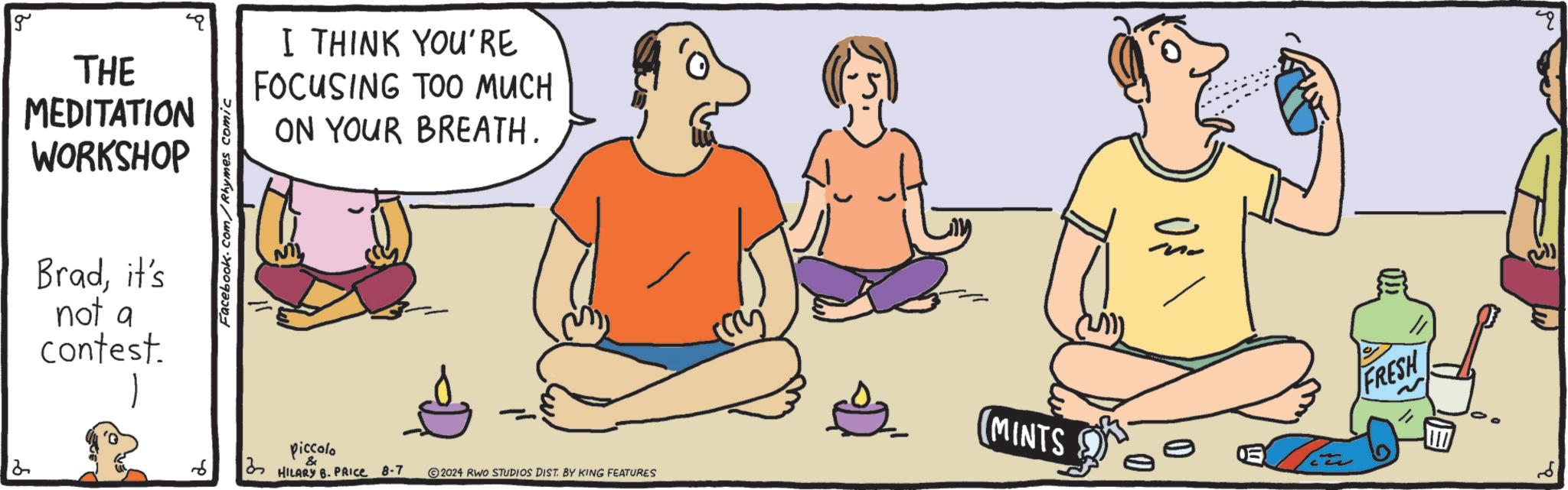 Organism OCR: g Facebook.com/Rhymes comic 2 THE MEDITATION WORKSHOP Bradit's not a contest. 12 6 I THINK YOU'RE FOCUSING TOO MUCH ON YOUR BREATH. piccolo & 3 HILARY B. PRICE 8-7 2024 RWO STUDIOS DIST. BY KING FEATURES (MINTS FRESH g Facebook.com/Rhymes comic 2 THE MEDITATION WORKSHOP Bradit's not a contest . 12 6 I THINK YOU'RE FOCUSING TOO MUCH ON YOUR BREATH . piccolo & 3 HILARY B. PRICE 8-7 2024 RWO STUDIOS DIST . BY KING FEATURES ( MINTS FRESH